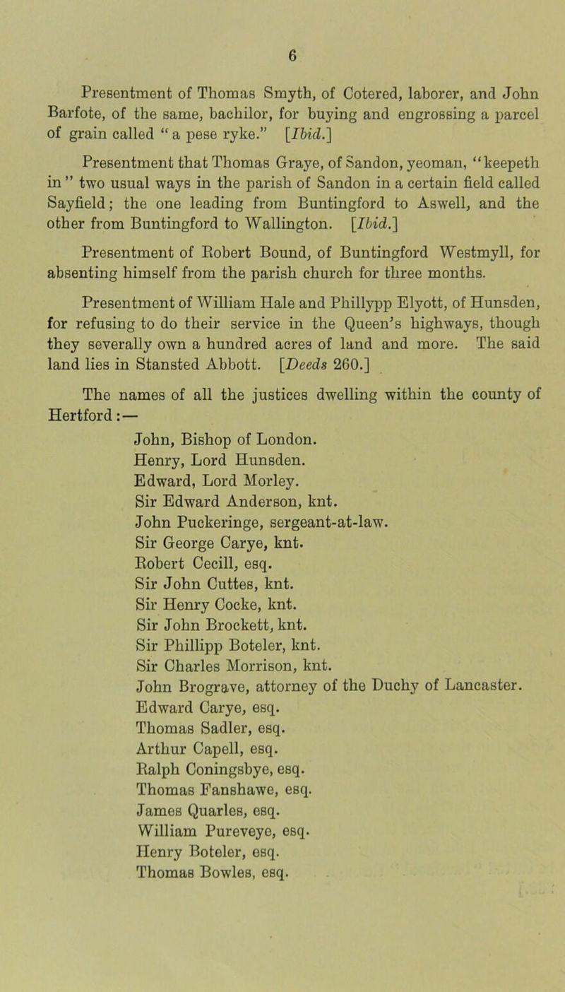 Presentment of Thomas Smyth, of Cotered, laborer, and John Barfote, of the same, bachilor, for buying and engrossing a parcel of grain called “ a pese ryke.” {Ihid.'\ Presentment that Thomas Graye, of Sandon, yeoman, “keepeth in ” two usual ways in the parish of Sandon in a certain field called Sayfield; the one leading from Buntingford to Aswell, and the other from Buntingford to Wallington. \Ibid,'\ Presentment of Eobert Bound, of Buntingford Westmyll, for absenting himself from the parish church for three months. Presentment of William Hale and Phillypp Elyott, of Hunsden, for refusing to do their service in the Queen’s highways, though they severally own a hundred acres of land and more. The said land lies in Stansted Abbott. [Deeds 260,] The names of all the justices dwelling within the county of Hertford:— John, Bishop of London. Henry, Lord Hunsden. Edward, Lord Morley. Sir Edward Anderson, knt. John Puckeringe, sergeant-at-law. Sir George Carye, knt. Eobert Cecill, esq. Sir John Cuttes, knt. Sir Henry Cocke, knt. Sir John Brockett, knt. Sir Phillipp Boteler, knt. Sir Charles Morrison, knt. John Brograve, attorney of the Duchy of Lancaster. Edward Carye, esq. Thomas Sadler, esq. Arthur Capell, esq. Ealph Coningsbye, esq. Thomas Fanshawe, esq. James Quarles, esq. William Pureveye, esq. Henry Boteler, esq. Thomas Bowles, esq.