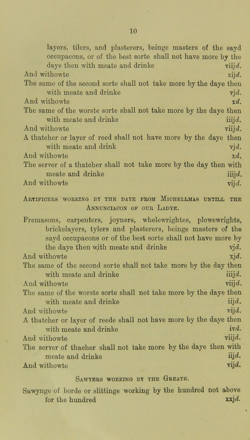 layers, tilers, and plasterers, beinge masters of the sayd occupacons, or of the best sorte shall not have more by the daye then with meate and drinke viijti. And withowte xijd. The same of the second sorte shall not take more by the daye then with meate and drinke vjcZ, And withowte xd. The same of the worste sorte shall not take more by the daye then with meate and drinke iiijcZ. And withowte viijcZ. A thatcher or layer of reed shall not have more by the daye then with meate and drink vjd. And withowte xd. The server of a thatcher shall not take more by the day then with meate and drinke iiijd. And withowte vijcZ. Artificers working by the daye from Michellmas dntill the Annunciacon of our Ladye. Fremasons, carpenters, joyners, whelewrightes, plowewrights, brickelayers, tylers and plasterers, beinge masters of the sayd occupacons or of the best sorte shall not have more by the daye then w,ith meate and drinke vjd. And withowte xjd. The same of the second sorte shall not take more by the day then with meate and drinke iiijci. And withowte viijd. The same of the worste sorte shall not take more by the daye then with meate and drinke iijd. And withowte vijd. A thatcher or layer of reede shall not have more by the daye then with meate and drinke ivd. And withowte viijo!. The server of thacher shall not take more by the daye then with meate and drinke And withowte vijd. Sawyers working by the Greate. Sawynge of horde or slittinge working by the hundred not above for the hundred xxjd.