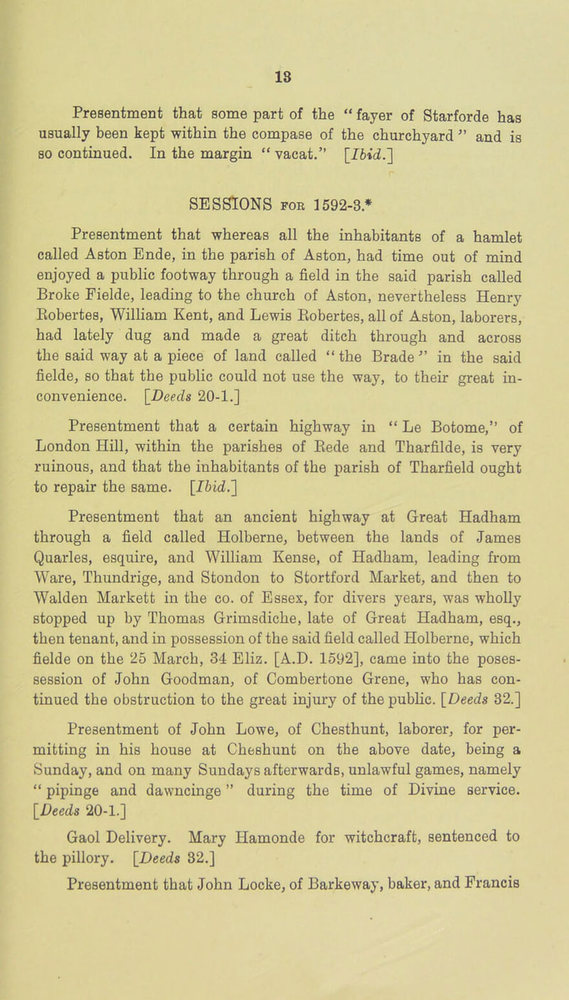 Presentment that some part of the “ fayer of Starforde has usually been kept within the compase of the churchyard ” and is so continued. In the margin “ vacat.” [Ibid.'] SESSIONS FOE 1592-3.* Presentment that whereas all the inhabitants of a hamlet called Aston Ende, in the parish of Aston, had time out of mind enjoyed a public footway through a field in the said parish called Broke Fielde, leading to the church of Aston, nevertheless Henry Eobertes, William Kent, and Lewis Eobertes, all of Aston, laborers, had lately dug and made a great ditch through and across the said way at a piece of land called “ the Brade ” in the said fielde, so that the public could not use the way, to their great in- convenience. [Deeds 20-l.j Presentment that a certain highway in “ Le Botome,” of London Hill, within the parishes of Eede and Tharfilde, is very ruinous, and that the inhabitants of the parish of Tharfield ought to repair the same. [Ibid.] Presentment that an ancient highway at Great Hadham through a field called Holberne, between the lands of James Quarles, esquire, and William Kense, of Hadham, leading from Ware, Thundrige, and Stondon to Stortford Market, and then to Walden Markett in the co. of Essex, for divers years, was wholly stopped up by Thomas Grimsdiche, late of Great Hadham, esq., then tenant, and in possession of the said field called Holberne, which fielde on the 25 March, 34 Eliz. [A.D. 1592], came into the poses- session of John Goodman, of Combertone Grene, who has con- tinued the obstruction to the great injury of the public. [Deeds 32.] Presentment of John Lowe, of Chesthunt, laborer, for per- mitting in his house at Cheshunt on the above date, being a Sunday, and on many Sundays afterwards, unlawful games, namely “ pipings and dawncinge ” during the time of Divine service. [Deeds 20-1.] Gaol Delivery. Mary Hamonde for witchcraft, sentenced to the pillory. [Deeds 32.] Presentment that John Locke, of Barkeway, baker, and Francis