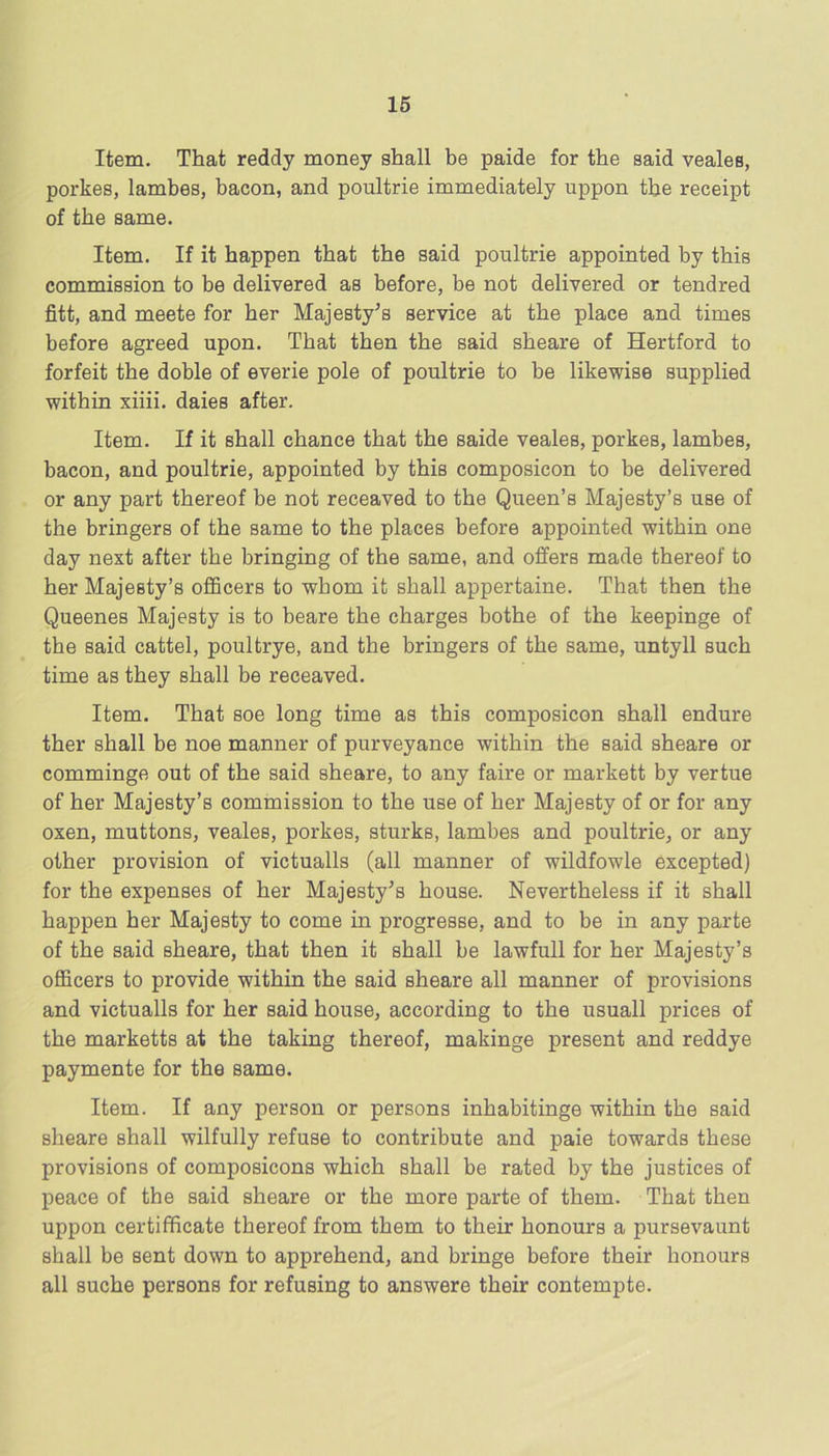 Item. That reddy money shall be paide for the said veales, porkes, lambes, bacon, and poultrie immediately uppon the receipt of the same. Item. If it happen that the said poultrie appointed by this commission to be delivered as before, be not delivered or tendred fitt, and meete for her Majesty^s service at the place and times before agreed upon. That then the said sheare of Hertford to forfeit the doble of everie pole of poultrie to be likewise supplied within xiiii. daies after. Item. If it shall chance that the saide veales, porkes, lambes, bacon, and poultrie, appointed by this composicon to be delivered or any part thereof be not receaved to the Queen’s Majesty’s use of the bringers of the same to the places before appointed within one day next after the bringing of the same, and offers made thereof to her Majesty’s officers to whom it shall appertains. That then the Queenes Majesty is to beare the charges bothe of the keepinge of the said cattel, poultrye, and the bringers of the same, untyll such time as they shall be receaved. Item. That soe long time as this composicon shall endure ther shall be noe manner of purveyance within the said sheare or comminge out of the said sheare, to any faire or markett by vertue of her Majesty’s commission to the use of her Majesty of or for any oxen, muttons, veales, porkes, sturks, lambes and poultrie, or any other provision of victualls (all manner of wildfowle excepted) for the expenses of her Majesty^s house. Nevertheless if it shall happen her Majesty to come in progresse, and to be in any parte of the said sheare, that then it shall be lawfull for her Majesty’s officers to provide within the said sheare all manner of provisions and victualls for her said house, according to the usuall prices of the marketts at the taking thereof, makinge present and reddye paymente for the same. Item. If any person or persons inhabitinge within the said sheare shall wilfully refuse to contribute and paie towards these provisions of composicons which shall be rated by the justices of peace of the said sheare or the more parte of them. That then uppon certifficate thereof from them to their honours a pursevaunt shall be sent down to apprehend, and bringe before their honours all suche persons for refusing to answers their contempts.