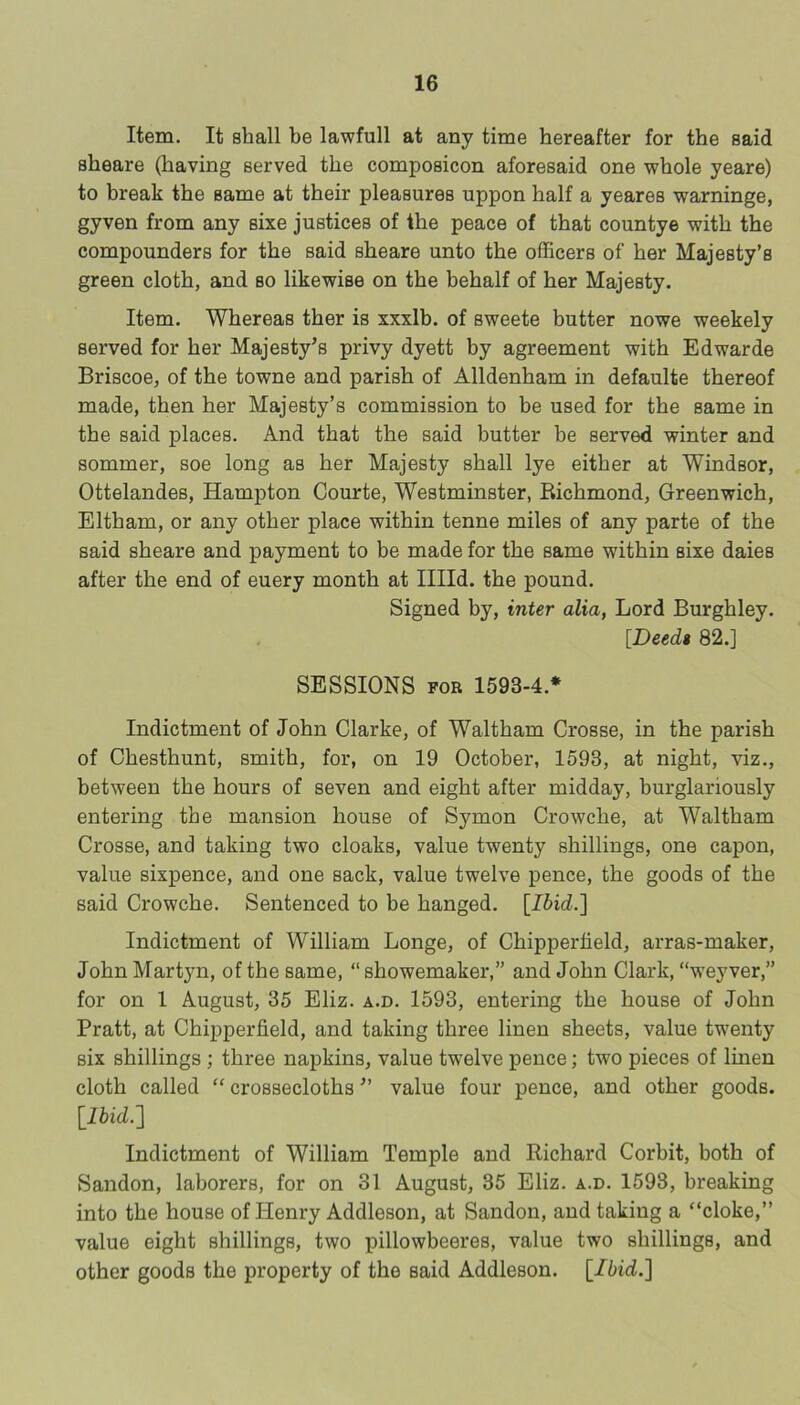 Item. It shall be lawfull at any time hereafter for the said sheare (having served the composicon aforesaid one whole yeare) to break the same at their pleasures uppon half a yeares warnings, gyven from any sixe justices of the peace of that countye with the compounders for the said sheare unto the officers of her Majesty’s green cloth, and so likewise on the behalf of her Majesty. Item. Whereas ther is xxxlb. of sweete butter nowe weekely served for her Majesty^s privy dyett by agreement with Edwarde Briscoe, of the towne and parish of Alldenham in defaults thereof made, then her Majesty’s commission to be used for the same in the said places. And that the said butter be served winter and sommer, soe long as her Majesty shall lye either at Windsor, Ottelandes, Hampton Courts, Westminster, Richmond, Greenwich, Eltham, or any other place within tenne miles of any parte of the said sheare and payment to be made for the same within sixe daies after the end of euery month at Illld. the pound. Signed by, inter alia, Lord Burghley. [Deedt 82.] SESSIONS FOR 1593-4.* Indictment of John Clarke, of Waltham Crosse, in the parish of Chesthunt, smith, for, on 19 October, 1593, at night, viz., between the hours of seven and eight after midday, burglariously entering the mansion house of Symon Crowche, at Waltham Crosse, and taking two cloaks, value twenty shillings, one capon, value sixpence, and one sack, value twelve pence, the goods of the said Crowche. Sentenced to be hanged. [Ibid.] Indictment of William Longe, of Chipperfield, arras-maker, John Martyn, of the same, “ showemaker,” and John Clark, “weyver,” for on 1 August, 35 Eliz. a.d. 1593, entering the house of John Pratt, at Chipperfield, and taking three linen sheets, value twenty six shillings ; three napkins, value twelve pence; two pieces of linen cloth called “ crossecloths value four pence, and other goods. l^lbid.] Indictment of William Temple and Richard Corbit, both of Sandon, laborers, for on 31 August, 35 Eliz. a.d. 1593, breaking into the house of Henry Addleson, at Sandon, and taking a “cloke,” value eight shillings, two pillowbeeres, value two shillings, and other goods the property of the said Addleson. [Ibid.]