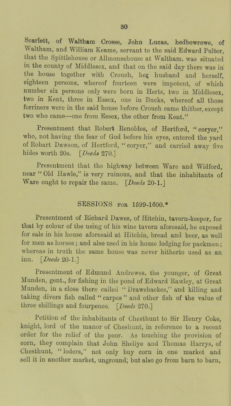 Scarlett, of Waltham Crosse, John Lucas, hedbowrowe, of Waltham, and William Keame, servant to the said Edward Pulter, that the Spittlehouse or Allmonsehouse at Waltham, was situated in the county of Middlesex, and that on the said day there was in the house together with Crouch, hej; husband and herself, eighteen persons, whereof fourteen were imjjotent, of which number six persons only were born in Herts, two in Middlesex, two in Kent, three in Essex, one in Bucks, whereof all those forriners were in the said house before Crouch came thither, except two who came—one from Essex, the other from Kent.’^ Presentment that Robert Eenoldes, of Hertford, “ coryer,” who, not having the fear of God before his eyes, entered the yard of Eobart Dawson, of Hertford, “coryer,” and carried away five hides worth 20s. \_Deeda 270.] Presentment that the highway between Ware and Widford, near “ Old Hawle,” is very ruinous, and that the inhabitants of Ware ought to repair the same. {Deeds 20-l.J SESSIONS FOR 1599-1600.* Presentment of Richard Dawes, of Hitchin, tavern-keeper, for that by colour of the using of his wine tavern aforesaid, he exposed for sale in his house aforesaid at Hitchin, bread and beer, as well for men as horses; and also used in his house lodging for packmen; whereas in truth the same house was never hitherto used as an inn. {Deeds 20-1.] Presentment of Edmund Andrewes, the younger, of Great Munden, gent., for fishing in the pond of Edward Eawley, at Great Munden, in a close there called “ Drawebackes,” and killing and taking divers fish called “ carpes ” and other fish of the value of three shillings and fourpence. {Deeds 270.] Petition of the inhabitants of Chesthunt to Sir Henry Coke, knight, lord of the manor of Cheshunt, in reference to a recent order for the relief of the poor. As touching the provision of corn, they complain that John Shellye aud Thomas Harrys, of Chesthunt, “ loders,” not only buy corn in one market and sell it in another market, unground; but also go from barn to barn.