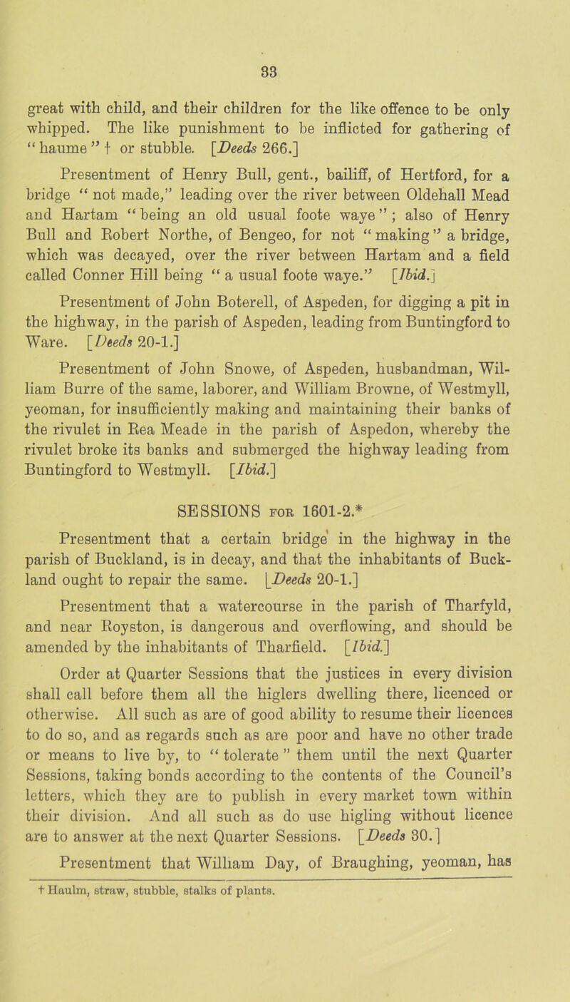 great with child, and their children for the like offence to be only whipped. The like punishment to be inflicted for gathering of “ haume ” t or stubble. [Deeds 266.] Presentment of Henry Bull, gent., bailiff, of Hertford, for a bridge “ not made,” leading over the river between Oldehall Mead and Hartam “ being an old usual foote waye ” ; also of Henry Bull and Eobert Northe, of Bengeo, for not “ making ” a bridge, which was decayed, over the river between Hartam and a field called Conner Hill being “ a usual foote waye.” [Ibid.] Presentment of John Boterell, of Aspeden, for digging a pit in the highway, in the parish of Aspeden, leading from Buntingford to Ware. [Deeds 20-1.] Presentment of John Snowe, of Aspeden, husbandman, Wil- liam Burre of the same, laborer, and William Browne, of Westmyll, yeoman, for insufficiently making and maintaining their banks of the rivulet in Kea Meade in the parish of Aspedon, whereby the rivulet broke its banks and submerged the highway leading from Buntingford to Westmyll. [Ibid.] SESSIONS FOR 1601-2.* Presentment that a certain bridge in the highway in the parish of Buckland, is in decay, and that the inhabitants of Buck- land ought to repair the same. [Deeds 20-1.] Presentment that a watercourse in the parish of Tharfyld, and near Royston, is dangerous and overflowing, and should be amended by the inhabitants of Tharfield. [Ibid.] Order at Quarter Sessions that the justices in every division shall call before them all the higlers dwelling there, licenced or otherwise. All such as are of good ability to resume their licences to do so, and as regards such as are poor and have no other trade or means to live by, to “ tolerate ” them until the next Quarter Sessions, taking bonds according to the contents of the Council’s letters, which they are to publish in every market town within their division. And all such as do use higling without licence are to answer at the next Quarter Sessions. [Deeds 30.] Presentment that William Day, of Braughing, yeoman, has t Haulm, straw, stubble, stalks of plants.