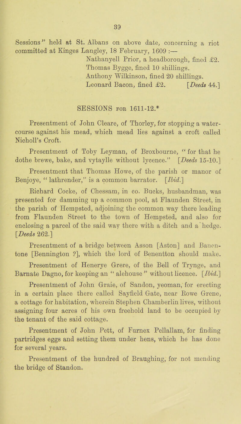 Sessions^’ held at St. Albans on above date, concerning a riot committed at Kinges Langley, 18 February, 1609 :— Nathanyell Prior, a headborough, fined £2. Thomas Bygge, fined 10 shillings. Anthony Wilkinson, fined 20 shillings. Leonard Bacon, fined £2. [Deeds 44.] SESSIONS FOR 1611-12.* Presentment of John Cleare, of Thorley, for stopping a water- course against his mead, which mead lies against a croft called Nicholl’s Croft. Presentment of Toby Leyman, of Broxbourne, “ for that he dothe brewe, bake, and vytaylle without lycence.” [Deeds 15-10.] Presentment that Thomas Howe, of the parish or manor of Benjoye, “ lathrender,” is a common barrator. [lbid.~\ Eichard Cocke, of Chessam, in co. Bucks, husbandman, was presented for damming up a common pool, at Flaunden Street, in the parish of Hempsted, adjoining the common way there leading from Flaunden Street to the town of Hempsted, and also for enclosing a parcel of the said way there with a ditch and a hedge. [Deeds 262.] Presentment of a bridge between Asson [Aston] and Bauen- tone [Bennington ?], which the lord of Benentton should make. Presentment of Henerye Grere, of the Bell of Trynge, and Barnate Dagno, for keeping an “ alehouse without licence. [Ibid.l Presentment of John Graie, of Sandon, yeoman, for erecting in a certain place there called Sayfield Gate, near Eowe Grene, a cottage for habitation, wherein Stephen Chamberlin lives, without assigning four acres of his own freehold land to be occupied by the tenant of the said cottage. Presentment of John Pett, of Furnex Pellallam, for finding partridges eggs and setting them under hens, which he has done for several years. Presentment of the hundred of Braughing, for not mending the bridge of Standon.