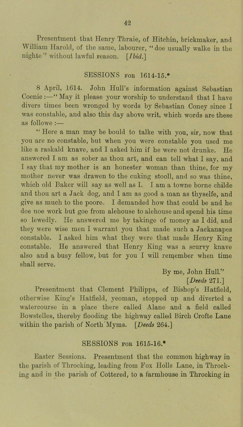 Presentment that Henry Thraie, of Hitchin, brickmaker, and William Harold, of the same, labourer, “ doe usually walke in the nighte without lawful reason. {Ihid.'\ SESSIONS FOR 1614-15.* 8 April, 1614. John Hull’s information against Sebastian Coenie :—“ May it please your worship to understand that I have divers times been wronged by words by Sebastian Coney since I was constable, and also this day above writ, which words are these as follows :— “ Here a man may be bould to talks with you, sir, now that you are no constable, but when you were constable you used me like a raskald knave, and I asked him if he were not drunks. He answered I am as sober as thou art, and can tell what I say, and I say that my mother is an honester woman than thine, for my mother never was drawen to the cuking stooll, and so was thine, which old Baker will say as well as I. I am a towns borne childe and thou art a Jack dog, and I am as good a man as thyselfe, and give as much to the poors. I demanded how that could be and he doe noe work but goe from alehouse to alehouse and spend his time so lewedly. He answered me by takings of money as I did. and they were wise men I warrant you that made such a Jackanapes constable. I asked him what they were that made Henry King constable. He answered that Henry King was a scurvy knave also and a busy fellow, but for you I will remember when time shall serve. By me, John Hull.’^ [^Deeds 271.] Presentment that Clement Philipps, of Bishop’s Hatfield, otherwise King’s Hatfield, yeoman, stopped up and diverted a watercourse in a place there called Alane and a field called Bowstelles, thereby flooding the highway called Birch Crofte Lane within the parish of North'Myms. [Deeds 264.] SESSIONS FOR 1616-16.* Easter Sessions. Presentment that the common highway in the parish of Throcking, leading from Fox Holls Lane, in Throck- ing and in the parish of Cottered, to a farmhouse in Throcking in