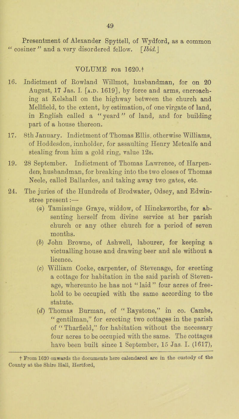 Presentment of Alexander Spyttell, of Wydford, as a common “ cosiner and a very disordered fellow. [lbid.\ VOLUME POE 1620.t 16. Indictment of Rowland Willmot, husbandman, for on 20 August, 17 Jas. I. [a.d. 1619], by force and arms, encroach- ing at Kelsball on the highway between the church and Mellfield, to the extent, by estimation, of one virgate of land, in English called a “ yeard ” of land, and for building part of a house thereon. 17. 8th January. Indictment of Thomas Ellis, otherwise Williams, of Hoddesdon, innholder, for assaulting Henry Metcalfe and stealing from him a gold ring, value 12s. 19. 28 September. Indictment of Thomas Lawrence, of Harpen- den', husbandman, for breaking into the two closes of Thomas Neele, called Ballardes, and taking away two gates, etc. 24. The juries of the Hundreds of Brodwater, Odsey, and Edwin- stree present:— (a) Tamissinge Graye, widdow, of Hincksworthe, for ab- senting herself from divine service at her parish church or any other church for a period of seven months. {b) John Browne, of Ashwell, labourer, for keeping a victualling house and drawing beer and ale without a licence. (c) William Cocke, carpenter, of Stevenage, for erecting a cottage for habitation in the said parish of Steven- age, whereunto he has not “ laid ” four acres of free- hold to be occupied with the same according to the statute. (d) Thomas Burman, of “ Eaystone,” in co. Cambs, “ gentilman,” for erecting two cottages in the parish of “ Tharfield,” for habitation without the necessary four acres to be occupied with the same. The cottages have been built since 1 September, 15 Jas. I. (1617), t From 1620 onwards the documents here calendared are in the custody of the County at the Shire Hall, Hertford,