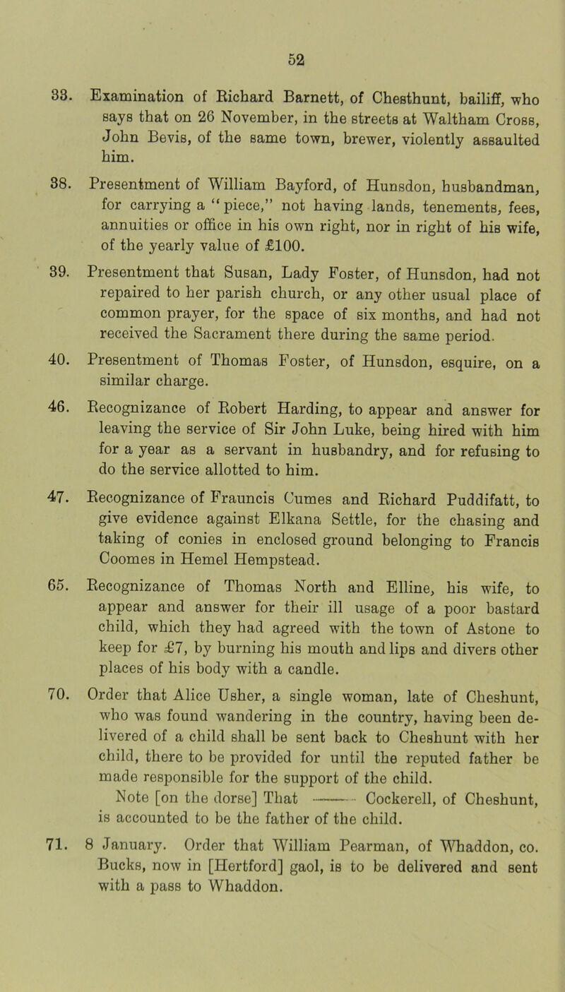 33. Examination of Eichard Barnett, of Chesthunt, bailiff, who says that on 26 November, in the streets at Waltham Cross, John Bevis, of the same town, brewer, violently assaulted him. 38. Presentment of William Bayford, of Hunsdon, husbandman, for carrying a “piece,” not having lands, tenements, fees, annuities or office in his own right, nor in right of his wife, of the yearly value of £100. 39. Presentment that Susan, Lady Foster, of Hunsdon, had not repaired to her parish church, or any other usual place of common prayer, for the space of six months, and had not received the Sacrament there during the same period. 40. Presentment of Thomas Foster, of Hunsdon, esquire, on a similar charge. 46. Eecognizance of Eobert Harding, to appear and answer for leaving the service of Sir John Luke, being hired with him for a year as a servant in husbandry, and for refusing to do the service allotted to him. 47. Eecognizance of Frauncis Cumes and Eichard Puddifatt, to give evidence against Elkana Settle, for the chasing and taking of conies in enclosed ground belonging to Francis Coomes in Hemel Hempstead. 65. Eecognizance of Thomas North and Elline, his wife, to appear and answer for their ill usage of a poor bastard child, which they had agreed with the town of Astone to keep for £7, by burning his mouth and lips and divers other places of his body with a candle. 70. Order that Alice Usher, a single woman, late of Cheshunt, who was found wandering in the country, having been de- livered of a child shall be sent back to Cheshunt with her child, there to be provided for until the reputed father be made responsible for the support of the child. Note [on the dorse] That Cockerell, of Cheshunt, is accounted to be the father of the child. 71. 8 Januai’y. Order that William Pearman, of V^Tiaddon, co. Bucks, now in [Hertford] gaol, is to be delivered and sent with a pass to Whaddon.