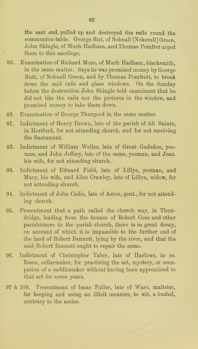 the east end, pulled up and destroyed the rails round the communion-table. George Rut, of Nobnall [Nokerall] Green, John Skingle, of Much Hadham, and Thomas Pomfret urged therii to this sacrilege. 82. Examination of Richard Moze, of Much Hadham, blacksmith, in the same matter. Says he was promised money by George Rutt, of Noknall Green, and by Thomas Pomfrett, to break down the said rails and glass windows. On the Sunday before the destruction John Skingle told examinant that he did not like the rails nor the pictures in the window, and promised money to take them down. 83. Examination of George Thurgood in the same matter. 87. Indictment of Henry Brown, late of the parish of All Saints, in Hertford, for not attending church, and for not receiving the Sacrament. 92. Indictment of William Welles, late of Great Gadsdon, yeo- man, and John Jeffery, late of the same, yeoman, and Joan, his wife, for not attending church. 93. Indictment of Edward Field, late of Lillye, yeoman, and Mary, his wife, and Alice Crawley, late of Lillye, widow, for not attending church. 94. Indictment of John Cadie, late of Aston, gent., for not attend- ing church. 95. Presentment that a path called the church way, in Thun- driclge, leading from the houses of Robert Coxe and other parishioners to the parish church, there is in great decay, on account of which it is impassible to the further end of the land of Robert Bennett, lying by the river, and that the said^Robert Bennett ought to repair the same. 96. Indictment of Christopher Taber, late of Harlowe, in co. Essex, collarmaker, for practising the art, mystery, or occu- pation of a saddlemaker without having been apprenticed to that art for seven years. 97 & 108. Presentment of Isaac Fuller, late of Ware, maltster, far keeping and using .an illicit measure, to wit, a bushel, contrary to the assize-