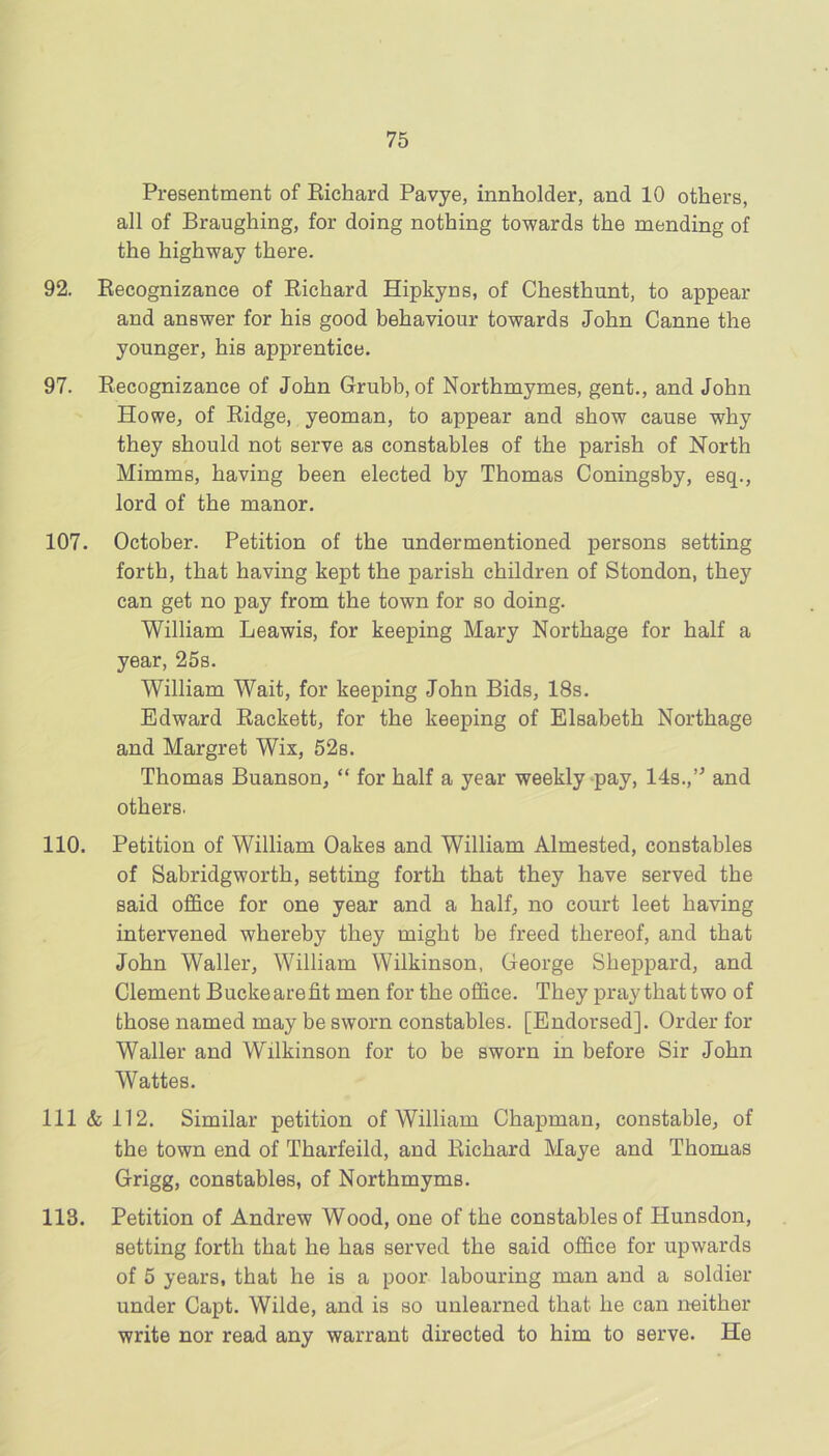 Presentment of Eichard Pavye, innholder, and 10 others, all of Braughing, for doing nothing towards the mending of the highway there. 92. Eecognizance of Richard Hipkyns, of Chesthunt, to appear and answer for his good behaviour towards John Canne the younger, his apprentice. 97. Recognizance of John Grubb, of Northmymes, gent., and John Howe, of Ridge, yeoman, to appear and show cause why they should not serve as constables of the parish of North Mimms, having been elected by Thomas Coningsby, esq., lord of the manor. 107. October. Petition of the undermentioned persons setting forth, that having kept the parish children of Stondon, they can get no pay from the town for so doing. William Leawis, for keeping Mary Northage for half a year, 25s. William Wait, for keeping John Bids, 18s. Edward Rackett, for the keeping of Elsabeth Northage and Margret Wix, 52s. Thomas Buanson, “ for half a year weekly-pay, 14s.,’^ and others. 110. Petition of William Oakes and William Almested, constables of Sabridgworth, setting forth that they have served the said office for one year and a half, no court leet having intervened whereby they might be freed thereof, and that John Waller, William Wilkinson, George Sheppard, and Clement Buckearefit men for the office. They pray thattwo of those named may be sworn constables. [Endorsed]. Order for Waller and Wilkinson for to be sworn in before Sir John Wattes. Ill & 112. Similar petition of William Chapman, constable, of the town end of Tharfeild, and Richard Maye and Thomas Grigg, constables, of Northmyms. 113. Petition of Andrew Wood, one of the constables of Hunsdon, setting forth that he has served the said office for upwards of 5 years, that he is a poor labouring man and a soldier under Capt. Wilde, and is so unlearned that he can neither write nor read any warrant directed to him to serve. He