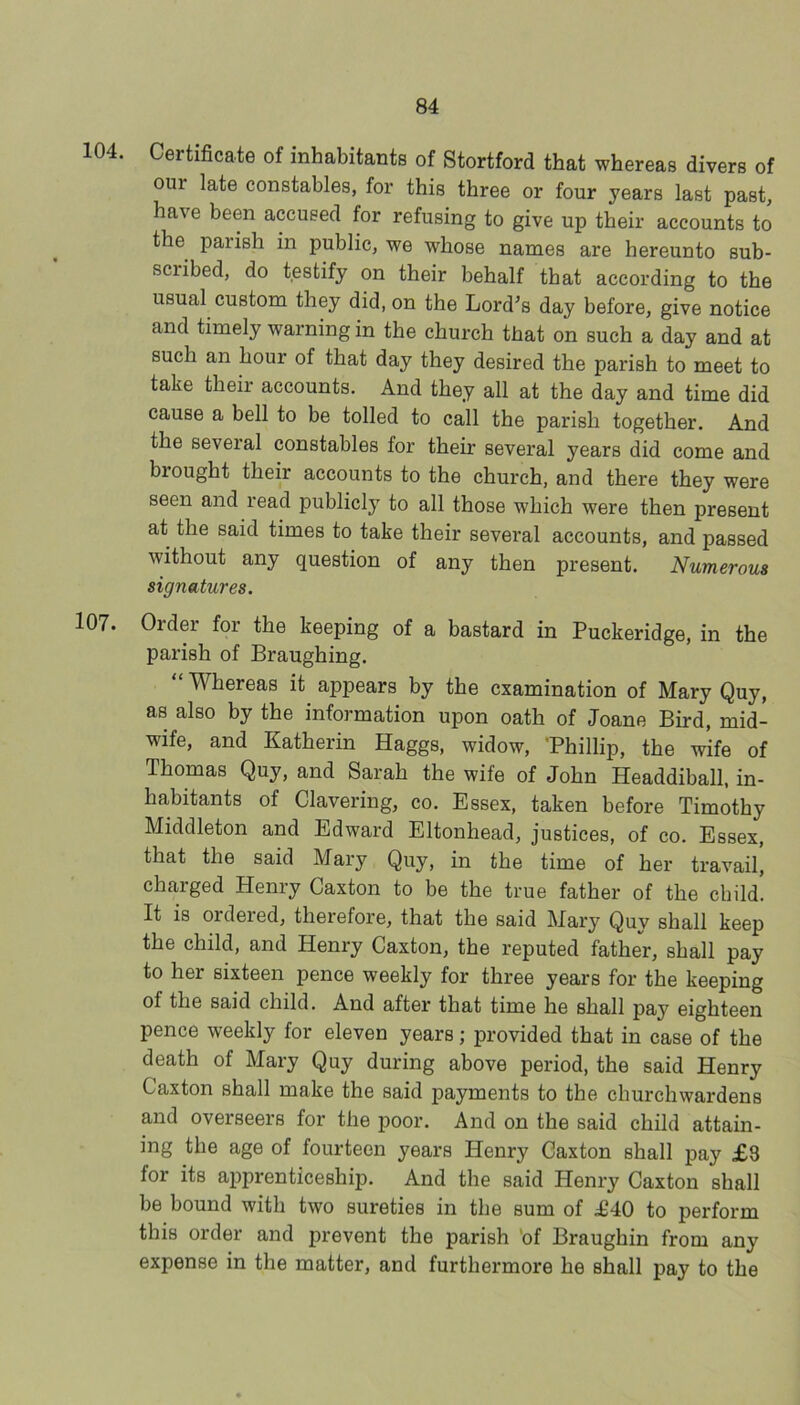 104. Certificate of inhabitants of Stortford that whereas divers of our late constables, for this three or four years last past, have been accused for refusing to give up their accounts to the parish in public, we whose names are hereunto sub- scribed, do testify on their behalf that according to the usual custom they did, on the Lord's day before, give notice and timely warning in the church that on such a day and at such an hour of that day they desired the parish to meet to take their accounts. And they all at the day and time did cause a bell to be tolled to call the parish together. And the several constables for their several years did come and brought their accounts to the church, and there they were seen and read publicly to all those which were then present at the said times to take their several accounts, and passed without any question of any then present. Numerous signatures. 107. Order for the keeping of a bastard in Puckeridge, in the parish of Braughing. “ Whereas it appears by the examination of Mary Quy, as also by the information upon oath of Joane Bird, mid- wife, and Katherin Haggs, widow, ’Phillip, the wife of Thomas Quy, and Sarah the wife of John Headdiball, in- habitants of Clavering, co. Essex, taken before Timothy Middleton and Edward Eltonhead, justices, of co. Essex, that the said Mary Quy, in the time of her travail, charged Henry Caxton to be the true father of the child. It is ordered, therefore, that the said Mary Quy shall keep the child, and Henry Caxton, the reputed father, shall pay to her sixteen pence weekly for three years for the keeping of the said child. And after that time he shall pay eighteen pence weekly for eleven years; provided that in case of the death of Mary Quy during above period, the said Henry Caxton shall make the said payments to the churchwardens and overseers for the poor. And on the said child attain- ing the age of fourteen years Henry Caxton shall pay £3 for its apprenticeship. And the said Henry Caxton shall be bound with two sureties in the sum of £40 to perform this order and prevent the parish ’of Braughin from any expense in the matter, and furthermore he shall pay to the