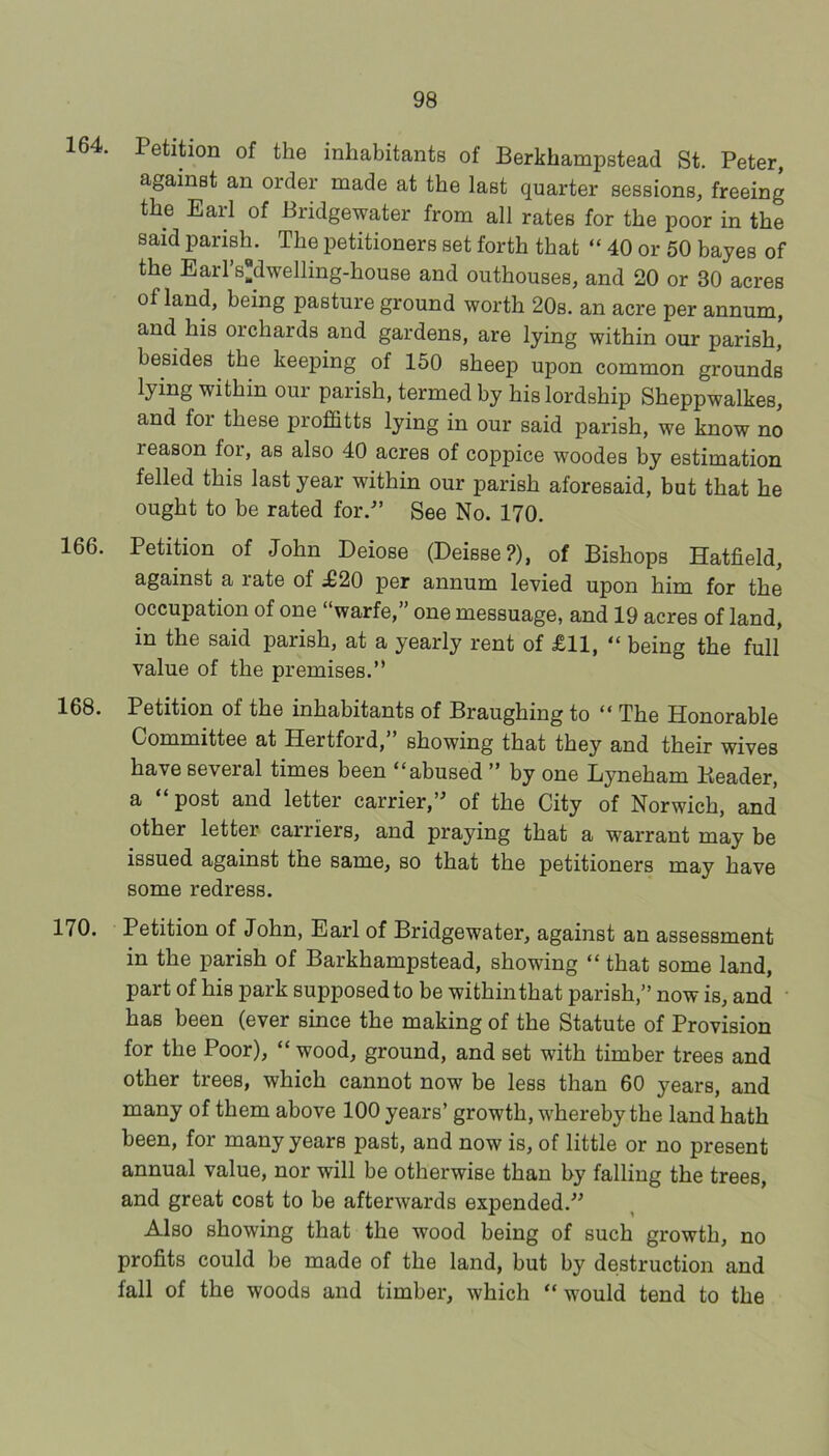 164. Petition of the inhabitants of Berkhampstead St. Peter, against an order made at the last quarter sessions, freeing the Eaid of Bridgewater from all rates for the poor in the said parish. The petitioners set forth that “ 40 or 50 bayes of the Earl’sdwelling-house and outhouses, and 20 or 30 acres of land, being pasture ground worth 20s. an acre per annum, and his orchards and gardens, are lying within our parish, besides the keejiing of 150 sheep upon common grounds lying within our parish, termed by his lordship Sheppwalkes, and for these profifitts lying in our said parish, we know no reason for, as also 40 acres of coppice woodes by estimation felled this last year within our parish aforesaid, but that he ought to be rated for.-” See No. 170. 166. Petition of John Deiose (Deisse?), of Bishops Hatfield, against a rate of ^20 per annum levied upon him for the occupation of one “warfe,” one messuage, and 19 acres of land, in the said parish, at a yearly rent of £11, “ being the full value of the premises.” 168. Petition of the inhabitants of Braughing to “ The Honorable Committee at Hertford,” showing that they and their wives have several times been “abused ” by one Lyneham Header, a “ post and letter carrier,” of the City of Norwich, and other letter carriers, and praying that a warrant may be issued against the same, so that the petitioners may have some redress. 170. Petition of John, Earl of Bridgewater, against an assessment in the parish of Barkhampstead, showing “ that some land, part of his park supposed to be within that parish,” now is, and has been (ever since the making of the Statute of Provision for the Poor), “ wood, ground, and set with timber trees and other trees, which cannot now be less than 60 years, and many of them above 100 years’ growth, whereby the land hath been, for many years past, and now is, of little or no present annual value, nor will be otherwise than by falling the trees, and great cost to be afterwards expended.” Also showing that the wood being of such growth, no profits could be made of the land, but by destruction and fall of the woods and timber, which “would tend to the