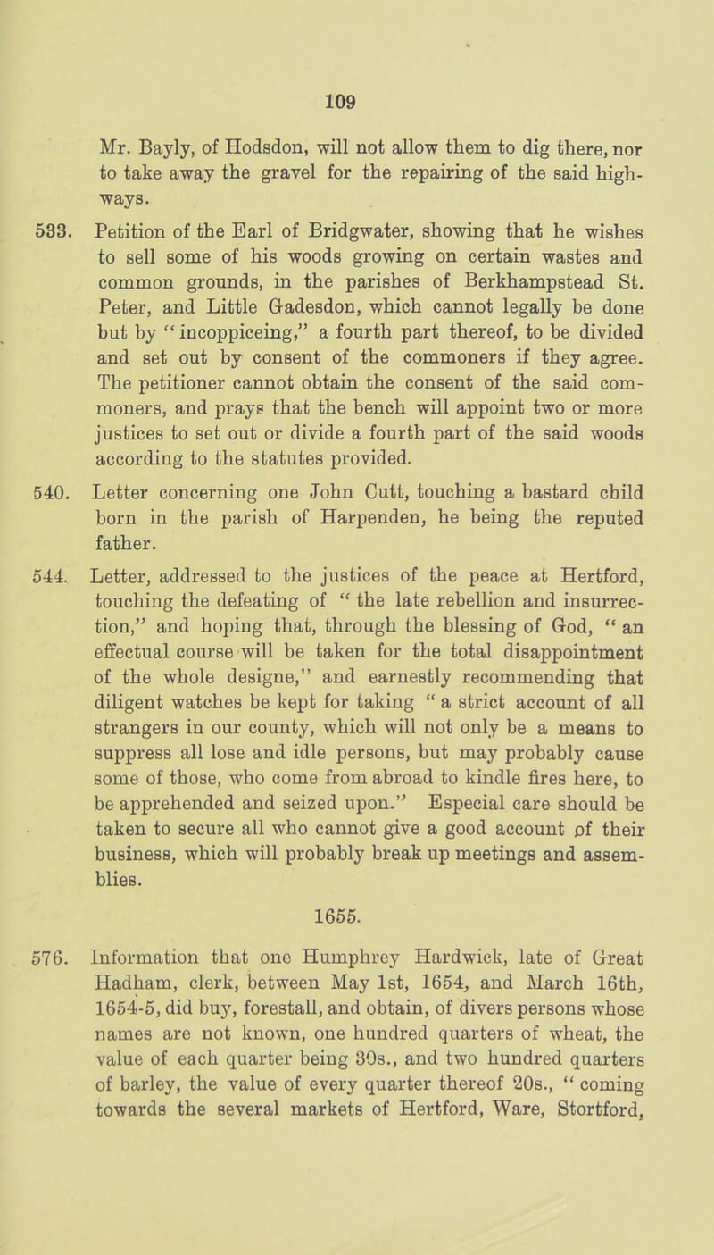 Mr. Bayly, of Hodsdon, will not allow them to dig there, nor to take away the gravel for the repairing of the said high- ways. 533. Petition of the Earl of Bridgwater, showing that he wishes to sell some of his woods growing on certain wastes and common grounds, in the parishes of Berkhampstead St. Peter, and Little Gadesdon, which cannot legally be done but by “ incoppiceing,” a fourth part thereof, to be divided and set out by consent of the commoners if they agree. The petitioner cannot obtain the consent of the said com- moners, and prays that the bench will appoint two or more justices to set out or divide a fourth part of the said woods according to the statutes provided. 540. Letter concerning one John Cutt, touching a bastard child born in the parish of Harpenden, he being the reputed father. 544. Letter, addressed to the justices of the peace at Hertford, touching the defeating of “ the late rebellion and insurrec- tion,” and hoping that, through the blessing of God, “ an effectual course will be taken for the total disappointment of the whole designe,” and earnestly recommending that diligent watches be kept for taking “ a strict account of all strangers in our county, which will not only be a means to suppress all lose and idle persons, but may probably cause some of those, who come from abroad to kindle fires here, to be apprehended and seized upon.” Especial care should be taken to secure all who cannot give a good account of their business, which will probably break up meetings and assem- blies. 1665. 576. Information that one Humphrey Hardwick, late of Great Hadham, clerk, between May 1st, 1654, and March 16th, 1654-5, did buy, forestall, and obtain, of divers persons whose names are not known, one hundred quarters of wheat, the value of each quarter being 30s., and two hundred quarters of barley, the value of every quarter thereof 20s., “ coming towards the several markets of Hertford, Ware, Stortford,