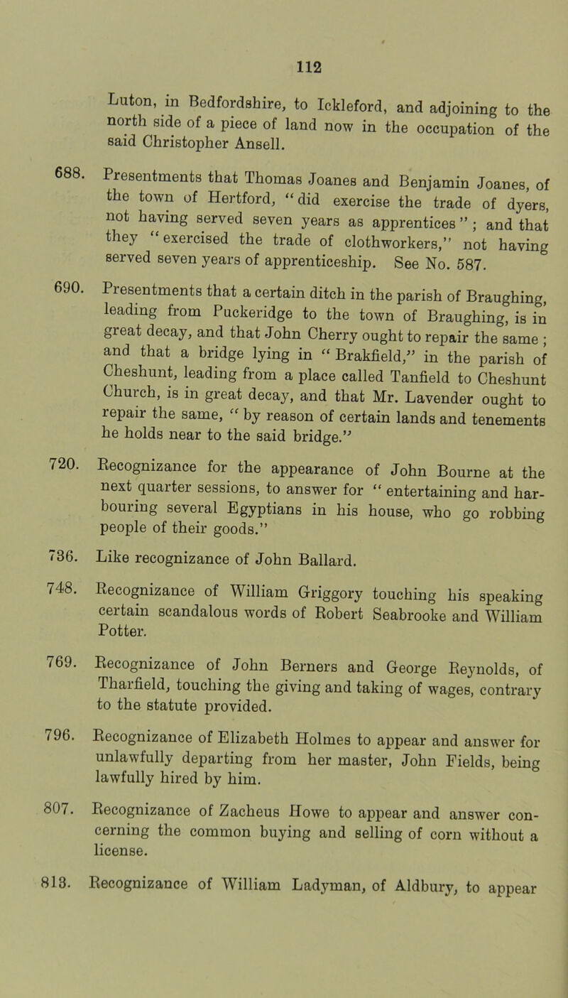 Luton, in Bedfordshire, to Ickleford, and adjoining to the north side of a piece of land now in the occupation of the said Christopher Ansell. 688. Presentments that Thomas Joanes and Benjamin Joanes, of the town of Hertford, “did exercise the trade of dyers, not having served seven years as apprentices ” ; and that they “exercised the trade of clothworkers,” not having served seven years of apprenticeship. See No. 587. 690. Presentments that a certain ditch in the parish of Braughing, leading from Puckeridge to the town of Braughing, is in great decay, and that John Cherry ought to repair the same ; and that a bridge lying in “ Brakfield,^^ in the parish of Cheshunt, leading from a place called Tanfield to Cheshunt Church, is in great decay, and that Mr. Lavender ought to repair the same, “ by reason of certain lands and tenements he holds near to the said bridge.’ 720. Kecognizance for the appearance of John Bourne at the next quarter sessions, to answer for “ entertaining and har- bouring several Egyptians in his house, who go robbing people of their goods.’’ 736. Like recognizance of John Ballard. 748. Eecognizance of William Griggory touching his speaking certain scandalous words of Robert Seabrooke and William Potter. 769. Eecognizance of John Berners and George Reynolds, of Thaifield, touching the giving and taking of wages, contrary to the statute provided. 796. Recognizance of Elizabeth Holmes to appear and answer for unlawfully departing from her master, John Fields, being lawfully hired by him. 807. Recognizance of Zacheus Howe to appear and answer con- cerning the common buying and selling of corn without a license. 813. Recognizance of William Ladj^man, of Aldbury, to appear