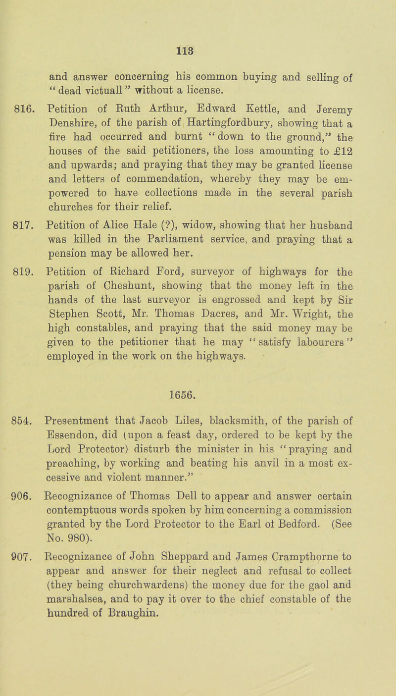 and answer concerning his common buying and selling of “ dead victuall ” without a license. 816. Petition of Euth Arthur, Edward Kettle, and Jeremy Denshire, of the parish of Hartingfordbury, showing that a fire had occurred and burnt “ down to the ground,” the houses of the said petitioners, the loss amounting to £12 and upwards; and praying that they may be granted license and letters of commendation, whereby they may be em- powered to have collections made in the several parish churches for their relief. 817. Petition of Alice Hale (?), widow, showing that her husband was killed in the Parliament service, and praying that a pension may be allowed her. 819. Petition of Richard Ford, surveyor of highways for the parish of Cheshunt, showing that the money left in the hands of the last surveyor is engrossed and kept by Sir Stephen Scott, Mr. Thomas Dacres, and Mr. Wright, the high constables, and praying that the said money may be given to the petitioner that he may “satisfy labourers” employed in the work on the highways. 1656. 854. Presentment that Jacob Liles, blacksmith, of the parish of Essendon, did (upon a feast day, ordered to be kept by the Lord Protector) disturb the minister in his “ praying and preaching, by working and beating his anvil in a most ex- cessive and violent manner.” 906. Recognizance of Thomas Dell to appear and answer certain contemptuous words spoken by him concerning a commission granted by the Lord Protector to the Earl of Bedford. (See No. 980). 907. Recognizance of John Sheppard and James Crampthorne to appear and answer for their neglect and refusal to collect (they being churchwardens) the money due for the gaol and marshalsea, and to pay it over to the chief constable of the hundred of Braughin.