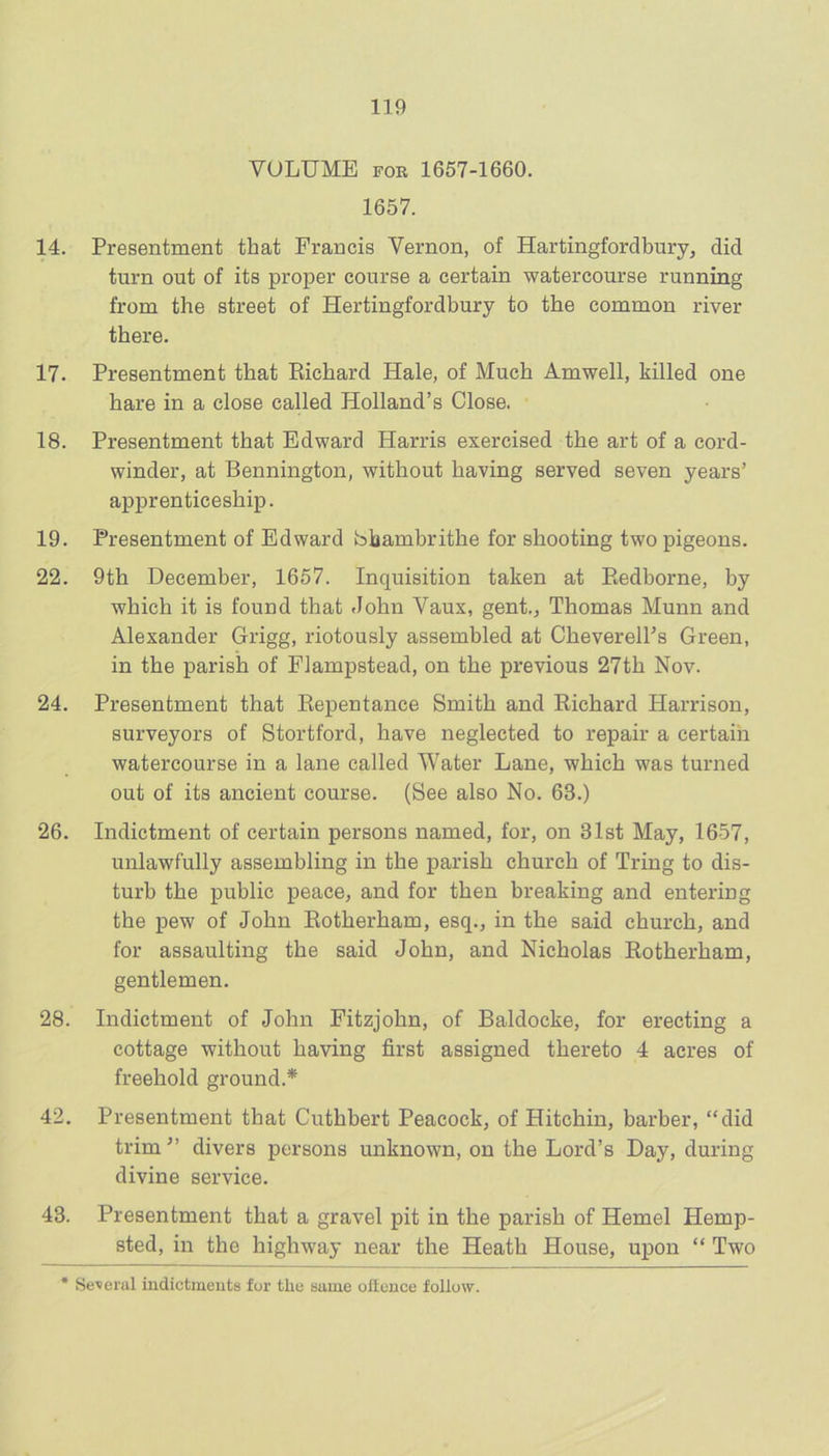 VOLUME FOR 1657-1660. 1657. 14. Presentment that Francis Vernon, of Hartingfordbury, did turn out of its proper course a certain watercourse running from the street of Hertingfordbury to the common river there. 17. Presentment that Eichard Hale, of Much Amwell, killed one hare in a close called Holland’s Close. 18. Presentment that Edward Harris exercised the art of a cord- winder, at Bennington, without having served seven years’ apprenticeship. 19. Presentment of Edward bhambrithe for shooting two pigeons. 22. 9th December, 1657. Inquisition taken at Eedborne, by which it is found that John Vaux, gent., Thomas Munn and Alexander Grigg, riotously assembled at CheverelPs Green, in the parish of Flampstead, on the previous 27th Nov. 24. Presentment that Eepentance Smith and Eichard Harrison, surveyors of Stortford, have neglected to repair a certain watercourse in a lane called Water Lane, which was turned out of its ancient course. (See also No. 63.) 26. Indictment of certain persons named, for, on 31st May, 1657, unlawfully assembling in the parish church of Tring to dis- turb the public peace, and for then breaking and entering the pew of John Eotherham, esq., in the said church, and for assaulting the said John, and Nicholas Eotherham, gentlemen. 28. Indictment of John Fitzjohn, of Baldocke, for erecting a cottage without having first assigned thereto 4 acres of freehold ground.* 42. Presentment that Cuthbert Peacock, of Hitchin, barber, “did trim^’ divers persons unknown, on the Lord’s Day, during divine service. 43. Presentment that a gravel pit in the parish of Hemel Hemp- sted, in the highway near the Heath House, upon “ Two * Se^eml indictments for the same offence follow.