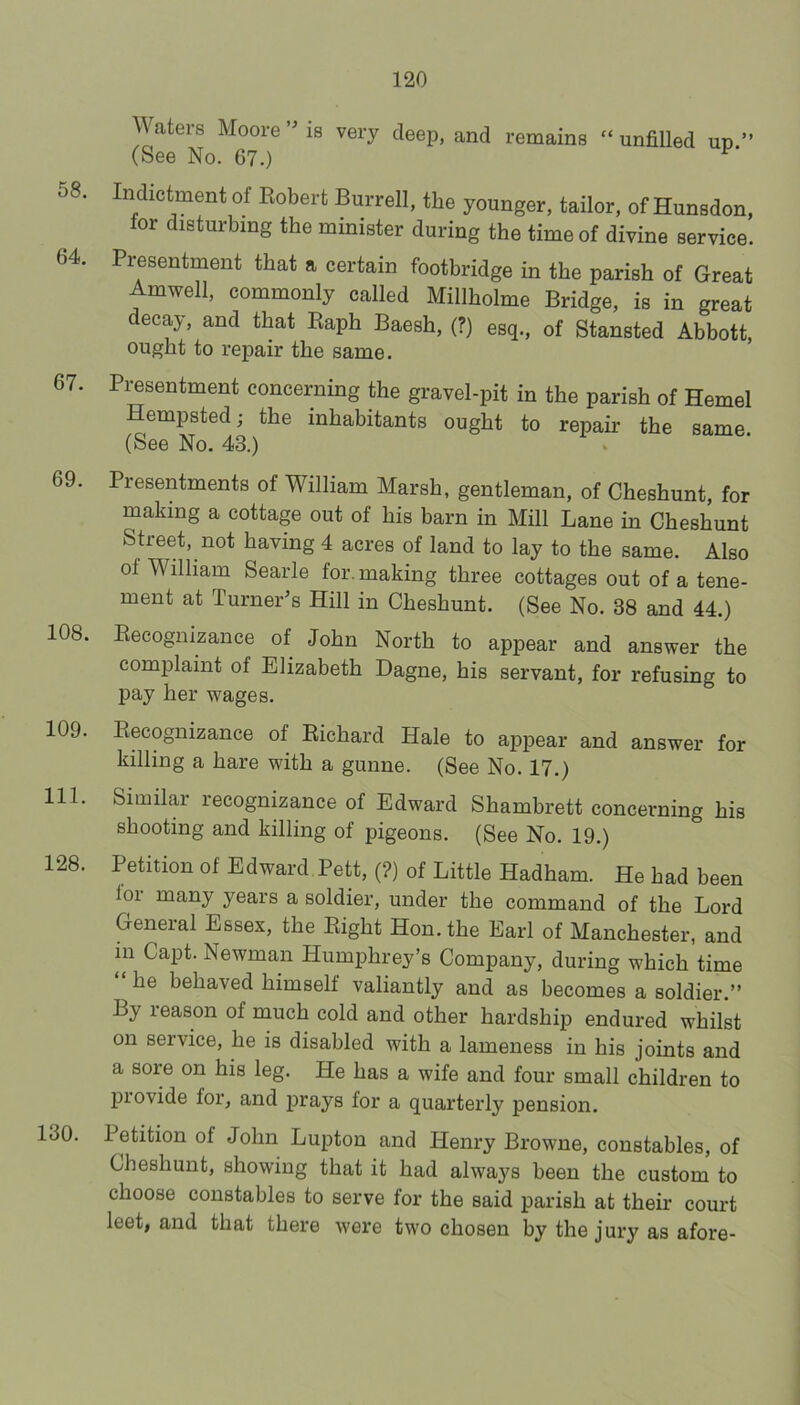 Waters Moore’Ms very deep, and remains “unfilled up’’ (See No. 67.) 58. Indictment of Eobert Burrell, the younger, tailor, of Hunsdon, for disturbing the minister during the time of divine service. 64. Presentment that a certain footbridge in the parish of Great Amwell, commonly called Millholme Bridge, is in great decay, and that Kaph Baesh, (?) esq., of Stansted Abbott, ought to repair the same. 67. Presentment concerning the gravel-pit in the parish of Hemel Hempsted; the inhabitants ought to repair the same. (See No. 43.) 69. Presentments of William Marsh, gentleman, of Cheshunt, for making a cottage out of his barn in Mill Lane in Cheshunt Street, not having 4 acres of land to lay to the same. Also of William Searle for. making three cottages out of a tene- ment at Turner’s Hill in Cheshunt. (See No. 38 and 44.) 108. Eecognizance of John North to appear and answer the complaint of Elizabeth Dagne, his servant, for refusing to pay her wages. 109. Eecognizance of Eichard Hale to appear and answer for killing a hare with a gunne. (See No. 17.) 111. Similar recognizance of Edward Shambrett concerning his shooting and killing of pigeons. (See No. 19.) 128. Petitionof Edward PeW,(?) of Little Hadham. He had been loi many years a soldier, under the command of the Lord General Essex, the Eight Hon. the Earl of Manchester, and in Capt. Newman Humphrey’s Company, during which time he behaved himself valiantly and as becomes a soldier.’’ By reason of much cold and other hardship endured whilst on service, he is disabled with a lameness in his joints and a sore on his leg. He has a wife and four small children to provide for, and prays for a quarterly pension. 130. Petition of John Lupton and Henry Browne, constables, of Cheshunt, showing that it had always been the custom to choose constables to serve for the said parish at their court leet, and that there were two chosen by the jury as afore-