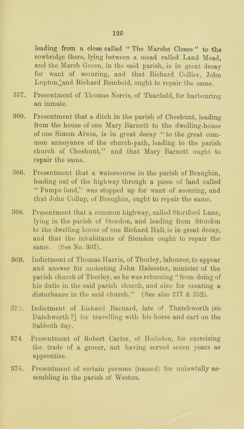 126 leading from a close called  The Marshe Closesto the cowbridge there, lying between a mead called Land Mead, and the March Green, in the said parish, is in great decay for want of scouring, and that Eichard Collier, John Lupton,^and Richard Eombold, ought to repair the same. 357. Presentment of Thomas Norris, of Tharfield, for harbouring an inmate. 360. Presentment that a ditch in the parish of Cheshunt, leading from the house of one Mary Barnett to the dwelling-house of one Simon Alwin, is in great decay “ to the great com- mon annoyance of the church-path, leading to the parish church of Cheshunt,’^ and that Mary Barnett ought to repair the same. 366. Presentment that a watercourse in the parish of Braughin, leading out of the highway through a piece of land called “ Pumps land,” was stopped up for want of scouring, and that John Collup, of Braughin, ought to repair the same. 368. Presentment that a common highw^ay, called Stortford Lane, lying in the parish of Stondon, and leading from Stondon to the dwelling house of one Richard Hall, is in great decay, and that the inhabitants of Stondon ought to repair the same. (See No. 307). 869. Indictment of Thomas Harris, of Thorley, labourer, to appear and answer for molesting John Halcester, minister of the j)arish church of Thorley, as he was returning “ from doing of his dutie in the said parish church, and also for creating a disturbance in the said church.’^ (See also 217 & 252). 37-. Indictment of Richard Barnard, late of Thatchworth {sic Datchworth ?] for travelling with his horse and cart on the Sabboth day. 374. Presentment of Robert Carter, of Hodsdon, for exercising the trade of a grocer, not having served seven years as apprentice. 376. Presentment of certain persons (named) for unlawfully as- sembling in the parish of Weston.
