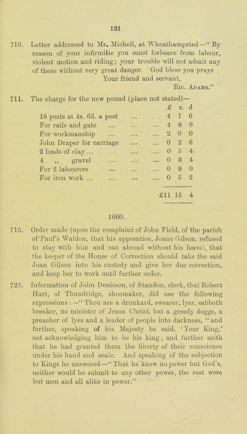 710. Letter addressed to Mr. Michell, at Wheathampsted—“ By reason of your infirmitie you must forbeare from labour, violent motion and riding; your trouble will not admit any of these without very great danger. God bless you prays . Your friend and servant, Eic. Adams.^’ 711. The charge for the new pound (place not stated)— ^ s. d 18 posts at 4s. 6d. a post ... 4 1 6 For rails and gate ... ... 4 8 6 For workmanship ... ... ... 2 0 0 John Draper for carriage ... ... 0 2 6 2 loads of clay ... . . ... ... 0 5 4 4 ,, gravel ... ... ... 0 3 4 For 2 labourers ... ... ...0 9 0 For iron work ... ... ... ... 0 6 2 £11 15 4 1660. 715. Order made (upon the complaint of John Field, of the parish of'PauTs Waldon, that his apprentice, Joane Gilson, refused to stay with him and ran abroad without his leave), that the keeper of the House of Correction should take the said Joan Gilson into his custody and give her due correction, and keep her to work until further order. 72-5. Information of John Denisson, of Standon, clerk, that Robert Hart, of Thundridge, shoemaker, did use the following expressions : —“ Thou are a drunkard, swearer, Iyer, sabboth breaker, no minister of Jesus Christ, but a greedy dogge, a preacher of lyes and a leader of people into darkness, “ and further, speaking of his Majesty he said, ‘Your King,’ not acknowledging him to be his king ; and further saith that he had granted them the liberty of their conscience under his hand and seale. And speaking of the subjection to Kings he answered—“ That he knew no power but God’s, neither would he submit to any other power, the rest were but men and all alike in power.”