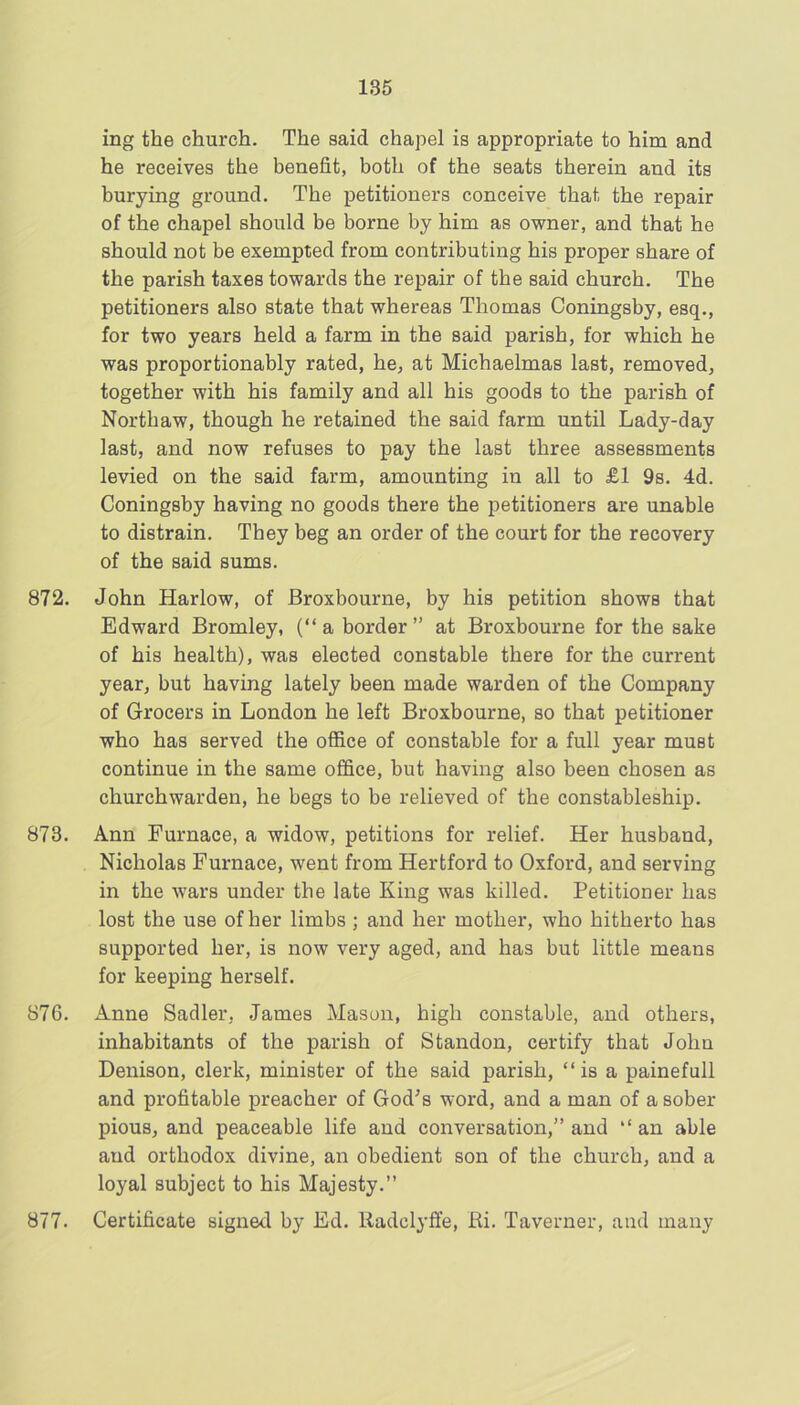 ing the church. The said chapel is appropriate to him and he receives the benefit, both of the seats therein and its burying ground. The petitioners conceive that the repair of the chapel should be borne by him as owner, and that he should not be exempted from contributing his proper share of the parish taxes towards the repair of the said church. The petitioners also state that whereas Thomas Coningsby, esq., for two years held a farm in the said parish, for which he was proportionably rated, he, at Michaelmas last, removed, together with his family and all his goods to the parish of Northaw, though he retained the said farm until Lady-day last, and now refuses to pay the last three assessments levied on the said farm, amounting in all to £1 9s. 4d. Coningsby having no goods there the petitioners are unable to distrain. They beg an order of the court for the recovery of the said sums. 872. John Harlow, of Broxbourne, by his petition shows that Edward Bromley, (“a border” at Broxbourne for the sake of his health), was elected constable there for the current year, but having lately been made warden of the Company of Grocers in London he left Broxbourne, so that petitioner who has served the office of constable for a full year must continue in the same office, but having also been chosen as churchwarden, he begs to be relieved of the constableship. 873. Ann Furnace, a widow, petitions for relief. Her husband, Nicholas Furnace, went from Hertford to Oxford, and serving in the wars under the late King was killed. Petitioner has lost the use of her limbs ; and her mother, who hitherto has supported her, is now very aged, and has but little means for keeping herself. 876. Anne Sadler, James Mason, high constable, and others, inhabitants of the parish of Standon, certify that John Denison, clerk, minister of the said parish, “is a painefull and profitable preacher of God’s word, and a man of a sober pious, and peaceable life and conversation,” and “an able and orthodox divine, an obedient son of the church, and a loyal subject to his Majesty.” 877. Certificate signed by Ed. lladclytfe, Ri. Taverner, and many