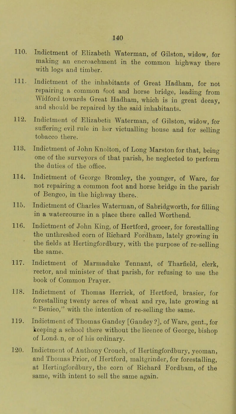 110. Indictment of Elizabeth Waterman, of Gilston, widow, for making an encroachment in the common highway there with logs and timber. 111. Indictment of the inhabitants of Great Hadham, for not repairing a common foot and horse bridge, leading from Widford towards Great Hadham, which is in great decay, and should be repaired by the said inhabitants. 112. Indictment of Elizabetii Waterman, of Gilston, widow, for suffering evil rule in her victualling house and for selling tobacco there. 113. Indictment of John Knolton, of Long Marston for that, being one of the surveyors of that parish, he neglected to perform the duties of the office. 114. Indictment of George Bromley, the younger, of Ware, for not repairing a common foot and horse bridge in the parish of Bengeo, in the highway there.. 115. Indictment of Charles Waterman, of Sabridgworth, for filling in a watercourse in a place there called Worthend. 116. Indictment of John King, of Hertford, grocer, for forestalling the unthreshed corn of Richard Fordham, lately growing in the fields at Hertingfordbury, with the purpose of re-selling the same. 117. Indictment of Marmaduke Tennant, of Tharfield, clerk, rector, and minister of that parish, for refusing to use the book of Common Prayer. 118. Indictment of Thomas Herrick, of Hertford, brasier, for forestalling twenty acres of wheat and rye, late growing at “ Beiiieo,” with the intention of re-selling the same. 119. Indictment of Thomas Gandey [Gaudey ?J, of Ware, gent., for keeping a school there without the licence of George, bishop of Londv n, or of his ordinary. 120. Indictment of Anthony Crouch, of Hertingfordbury, yeoman, and Thomas Prior, of Hertford, maltgrinder, for forestalling, at Hertingfordbury, the corn of Richard Fordham, of the same, with intent to sell the same again.