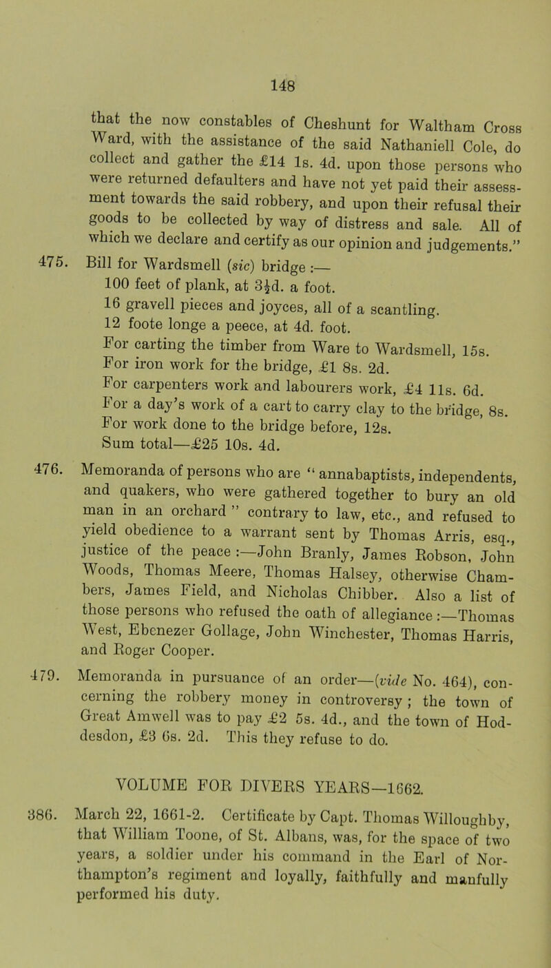 that the now constables of Cheshunt for Waltham Cross Ward, with the assistance of the said Nathaniell Cole, do collect and gather the £14 Is. 4d. upon those persons who were returned defaulters and have not yet paid their assess- ment towards the said robbery, and upon their refusal then- goods to be collected by way of distress and sale. All of which we declare and certify as our opinion and judgements.” 475. Bill for Wardsmell (sic) bridge :— 100 feet of plank, at 3|d. a foot. 16 gravell pieces and Joyces, all of a scantling. 12 foote longe a peece, at 4d. foot. For carting the timber from Ware to Wardsmell, 15s. For iron work for the bridge, £1 8s. 2d. For carpenters work and labourers work, £4 11s. 6d. I or a day’s work of a cart to carry clay to the bridge, 8s. For work done to the bridge before, 12s. Sum total—£25 10s. 4d. 476. Memoranda of persons who are “ annabaptists, independents, and (juakers, who were gathered together to bury an old man in an oichard contrary to law, etc., and refused to yield obedience to a warrant sent by Thomas Arris, esq., justice of the peace John Branly, James Kobson, John Woods, Thomas Meere, Thomas Halsey, otherwise Cham- bers, James Field, and Nicholas Chibber. Also a list of those persons who refused the oath of allegiance Thomas West, Ebenezer Collage, John Winchester, Thomas Harris, and Eoger Cooper. 479. Memoranda in pursuance of an order—No. 464), con- cerning the robbery money in controversy ; the town of Great Amwell was to pay £2 5s. 4d., and the town of Hod- desdon, £3 6s. 2d. This they refuse to do. VOLUME FOR DIVERS YEARS—1662. 386. March 22, 1661-2. Certificate by Capt. Thomas Willoughby, that William Toone, of St. Albans, was, for the space of two years, a soldier under his command in the Earl of Nor- thampton’s regiment and loyally, faithfully and manfully performed his duty.