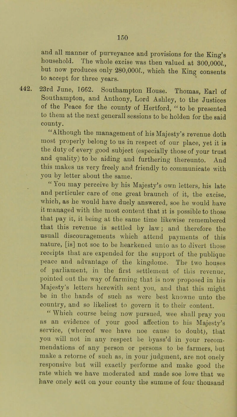 and all manner of purveyance and provisions for the King’s household. The whole excise was then valued at 800,000^., but now produces only 280,000Z., which the King consents to accept for three years. 442. 23rd June, 1662. Southampton House. Thomas, Earl of Southampton, and Anthony, Lord Ashley, to the Justices of the Peace for the county of Hertford, “ to be presented to them at the next generall sessions to be holden for the said county. “Although the management of his Majesty’s revenue doth most properly belong to us in respect of our place, yet it is the duty of every good subject (especially those of your trust and quality) to be aiding and furthering thereunto. And this makes us very freely and friendly to communicate with you by letter about the same. “ You may perceive by his Majesty^s own letters, his late and perticuler care of one great braunch of it, the excise, which, as he would have duely answered, soe he would have it managed with the most content that it is possible to those that pay it, it being at the same time likewise remembered that this revenue is settled by law; and therefore the usuall discouragements which attend payments of this nature, [is] not soe to be hearkened unto as to divert those receipts that are expended for the support of the publique peace and advantage of the kingdome. The two houses of parliament, in the first settlement of this revenue, pointed out the Avay of farming that is now proposed in his Majesty’s letters herewith sent you, and that this might be in the hands of such as were best knowne unto the country, and so likeliest to govern it to their content. “ Which course being now pursued, wee shall pray you as an evidence of your good affection to his Majesty’s service, (whereof wee have noe cause to doubt), that you will not in any respect be byass’d in your recom- mendations of any person or persons to be farmers, but make a retorne of such as, in your judgment, are not onely responsive but will exactly performe and make good the rate which we have moderated and made soe lowe that we have onely sett on your county the summe of four thousand