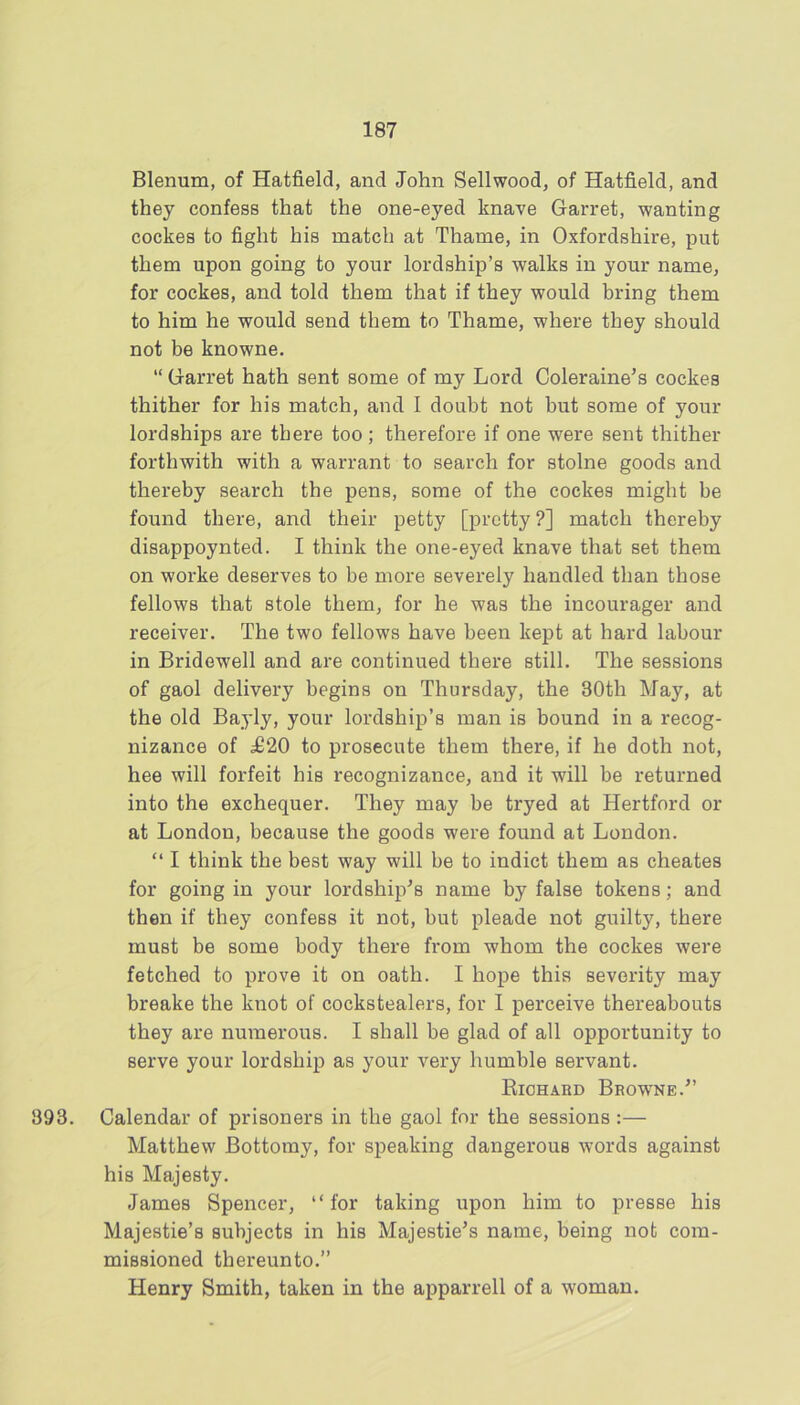 Blenum, of Hatfield, and John Sellwood, of Hatfield, and they confess that the one-eyed knave Garret, wanting cockes to fight his match at Thame, in Oxfordshire, put them upon going to your lordship’s walks in your name, for cockes, and told them that if they would bring them to him he would send them to Thame, where they should not be knowne. “ Garret hath sent some of my Lord Coleraine’s cockes thither for his match, and I doubt not but some of your lordships are there too; therefore if one were sent thither forthwith with a warrant to search for stolne goods and thereby search the pens, some of the cockes might be found there, and their petty [pretty ?] match thereby disappoynted. I think the one-eyed knave that set them on worke deserves to be more severely handled than those fellows that stole them, for he was the incourager and receiver. The two fellows have been kept at hard labour in Bridewell and are continued there still. The sessions of gaol delivery begins on Thursday, the 30th May, at the old Bayly, your lordship’s man is bound in a recog- nizance of ^20 to prosecute them there, if he doth not, hee will forfeit his recognizance, and it will be returned into the exchequer. They may be tryed at Hertford or at London, because the goods were found at London. “ I think the best way will be to indict them as cheates for going in your lordship’s name by false tokens; and then if they confess it not, but pleade not guilty, there must be some body there from whom the cockes were fetched to prove it on oath. I hope this severity may breake the knot of cockstealers, for 1 perceive thereabouts they are numerous. I shall be glad of all opportunity to serve your lordship as your A^ery humble servant. Richard Browne.” 393. Calendar of prisoners in the gaol for the sessions :— Matthew Bottomy, for speaking dangerous words against his Majesty. James Spencer, “for taking upon him to presse his Majestie’s subjects in his Majestie’s name, being not com- missioned thereunto.” Henry Smith, taken in the apparrell of a Avoman.