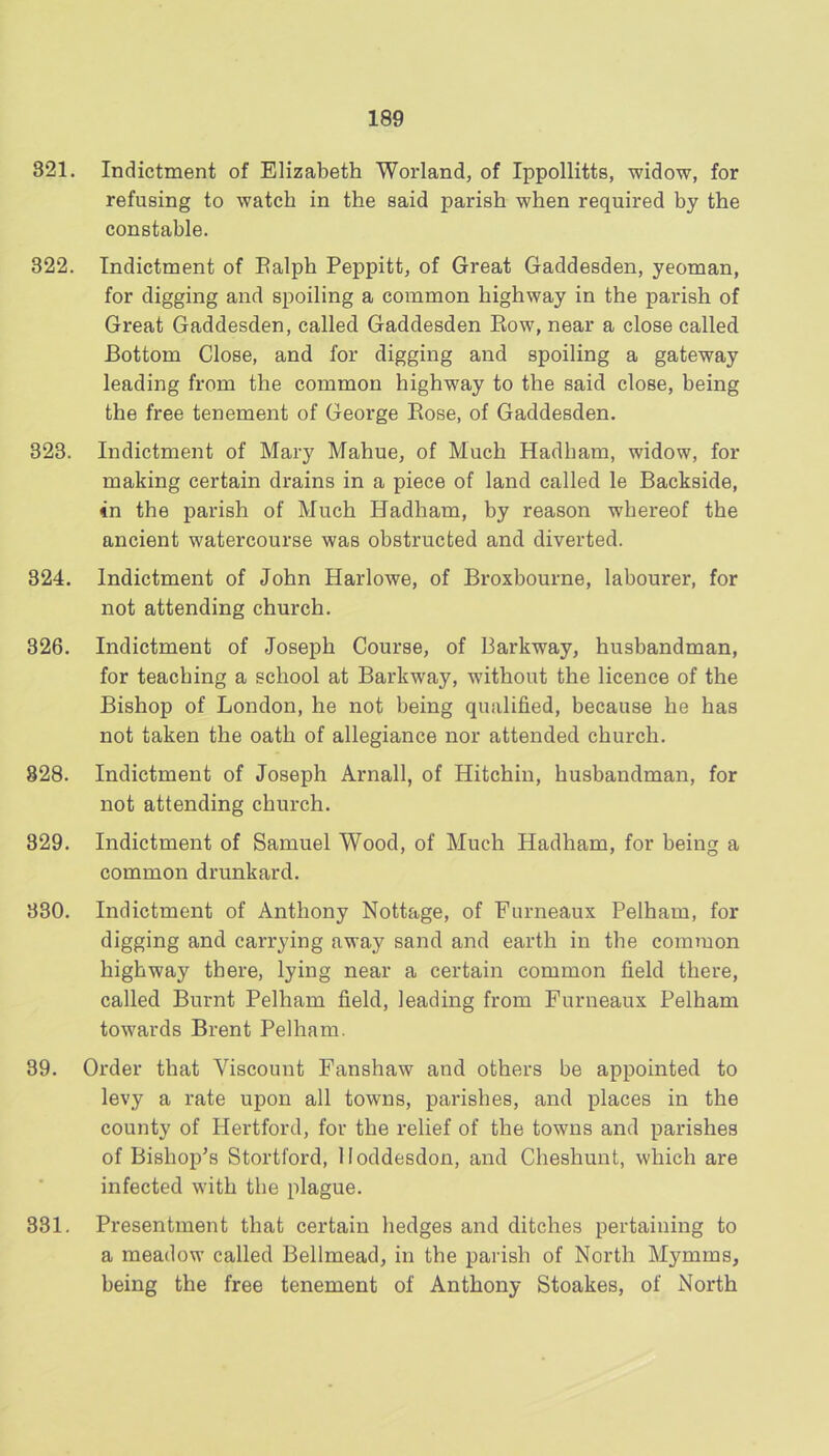 321. Indictment of Elizabeth Worland, of Ippollitts, widow, for refusing to watch in the said parish when required by the constable. 322. Indictment of Ealph Peppitt, of Great Gaddesden, yeoman, for digging and spoiling a common highway in the parish of Great Gaddesden, called Gaddesden Eow, near a close called Bottom Close, and for digging and spoiling a gateway leading from the common highway to the said close, being the free tenement of George Eose, of Gaddesden. 323. Indictment of Mary Mahue, of Much Hadham, widow, for making certain drains in a piece of land called le Backside, in the parish of Much Hadham, by reason whereof the ancient watercourse was obstructed and diverted. 324. Indictment of John Harlowe, of Broxbourne, labourer, for not attending church. 326. Indictment of Joseph Course, of Parkway, husbandman, for teaching a school at Barkway, without the licence of the Bishop of London, he not being qualified, because he has not taken the oath of allegiance nor attended church. 828. Indictment of Joseph Arnall, of Hitchin, husbandman, for not attending church. 329. Indictment of Samuel Wood, of Much Hadham, for being a common drunkard. 330. Indictment of Anthony Nottage, of Furneaux Pelham, for digging and carrying away sand and earth in the common highway there, lying near a certain common field there, called Burnt Pelham field, leading from Furneaux Pelham towards Brent Pelham. 39. Order that Viscount Fanshaw and others be appointed to levy a rate upon all towns, parishes, and places in the county of Hertford, for the relief of the towns and parishes of Bishop's Stortford, lloddesdon, and Cheshunt, which are infected with the plague. 331. Presentment that certain hedges and ditches pertaining to a meadow called Bellmead, in the parish of North Mymms, being the free tenement of Anthony Stoakes, of North