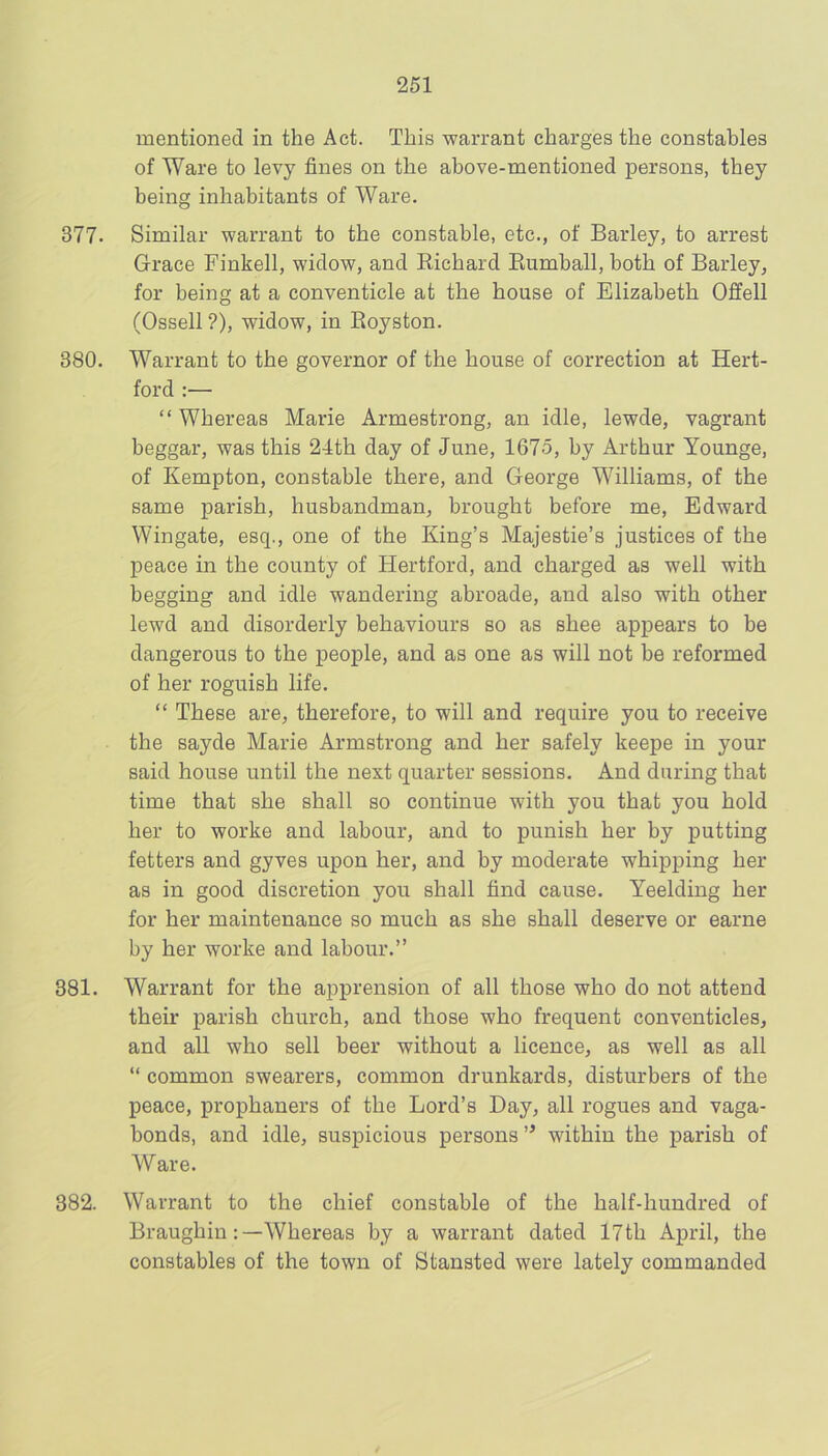 mentioned in the Act. This warrant charges the constables of Ware to levy fines on the above-mentioned persons, they being inhabitants of Ware. 377- Similar warrant to the constable, etc., of Barley, to arrest Grace Finkell, widow, and Richard Eumhall, both of Barley, for being at a conventicle at the house of Elizabeth Offell (Ossell ?), widow, in Eoyston. 380. Warrant to the governor of the house of correction at Hert- ford :— “ Whereas Marie Armestrong, an idle, lewde, vagrant beggar, was this 24th day of June, 1675, by Arthur Younge, of Kempton, constable there, and George Williams, of the same parish, husbandman, brought before me, Edward Wingate, esq., one of the King’s Majestie’s justices of the peace in the county of Hertford, and charged as well with begging and idle wandering abroade, and also with other lewd and disorderly behaviours so as shee appears to be dangerous to the people, and as one as will not be reformed of her roguish life. “ These are, therefore, to will and require you to receive the sayde Marie Armstrong and her safely keepe in your said house until the next quarter sessions. And during that time that she shall so continue with you that you hold her to worke and labour, and to punish her by putting fetters and gyves upon her, and by moderate whipping her as in good discretion you shall find cause. Yeelding her for her maintenance so much as she shall deserve or earne by her worke and labour.” 381. Warrant for the apprension of all those who do not attend their parish church, and those who frequent conventicles, and all who sell beer without a licence, as well as all “ common swearers, common drunkards, disturbers of the peace, prophaners of the Lord’s Bay, all rogues and vaga- bonds, and idle, suspicious persons ” within the parish of Ware. 382. Warrant to the chief constable of the half-hundred of Braughin;—Whereas by a warrant dated 17th April, the constables of the town of Stansted were lately commanded