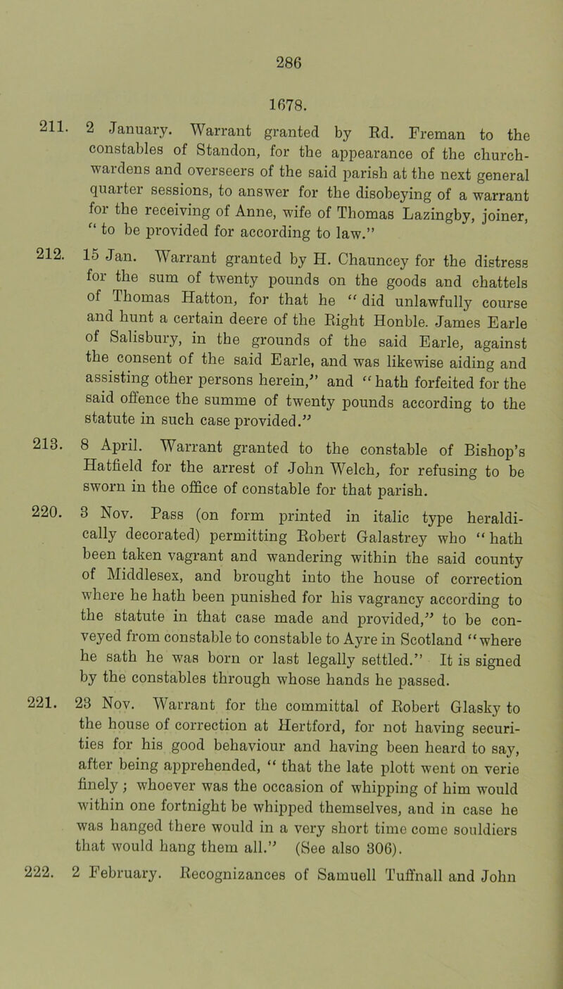 1678. 211. 2 January. Warrant granted by Rd. Freman to the constables of Standon, for the appearance of the church- wardens and overseers of the said parish at the next general quaitei sessions, to answer for the disobeying of a warrant foi the receiving of Anne, wife of Thomas Lazingby, joiner, to be provided for according to law.” 212. 15 Jan. Warrant granted by H. Chauncey for the distress for the sum of twenty pounds on the goods and chattels of Thomas Hatton, for that he “ did unlawfully course and hunt a certain deere of the Right Honble. James Earle of Salisbury, in the grounds of the said Earle, against the consent of the said Earle, and was likewise aiding and assisting other persons herein,” and “hath forfeited for the said offence the summe of twenty pounds according to the statute in such case provided.” 213. 8 April. Warrant granted to the constable of Bishop’s Hatfield for the arrest of John Welch, for refusing to be sworn in the office of constable for that parish. 220. 3 Nov. Pass (on form printed in italic type heraldi- cally decorated) permitting Robert Galastrey who “hath been taken vagrant and wandering within the said county of Middlesex, and brought into the house of correction where he hath been punished for his vagrancy according to the statute in that case made and provided,” to be con- veyed from constable to constable to Ayre in Scotland “where he sath he was born or last legally settled.” It is signed by the constables through whose hands he passed. 221. 23 Nov. Warrant for the committal of Robert Glasky to the house of correction at Hertford, for not having securi- ties for his good behaviour and having been heard to say, after being apprehended, “ that the late plott went on verie finely; whoever was the occasion of whipping of him would within one fortnight be whipped themselves, and in case he was hanged there would in a very short time come souldiers that would hang them all.” (See also 306). 222. 2 February. Recognizances of Samuell Tuffnall and John