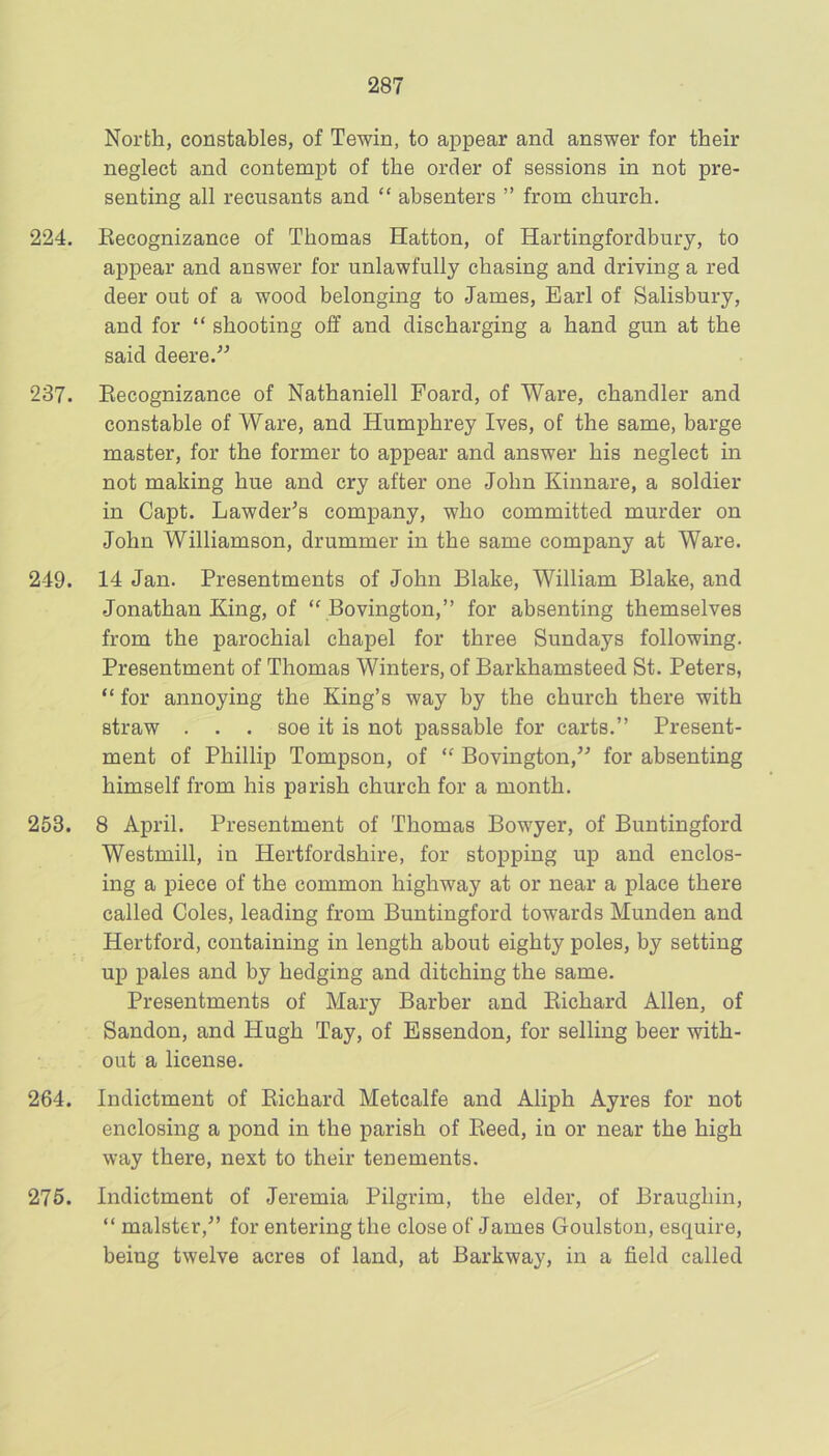 North, constables, of Tewin, to appear and answer for their neglect and contempt of the order of sessions in not pre- senting all recusants and “ absenters ” from church. 224. Eecognizance of Thomas Hatton, of Hartingfordbury, to appear and answer for unlawfully chasing and driving a red deer out of a wood belonging to James, Earl of Salisbury, and for “ shooting off and discharging a hand gun at the said deere.'^ 237. Eecognizance of Nathaniell Foard, of Ware, chandler and constable of Ware, and Humphrey Ives, of the same, barge master, for the former to appear and answer his neglect in not making hue and cry after one John Kinnare, a soldier in Capt. Lawder^s company, who committed murder on John Williamson, drummer in the same company at Ware. 249. 14 Jan. Presentments of John Blake, William Blake, and Jonathan King, of Bovington,” for absenting themselves from the parochial chapel for three Sundays following. Presentment of Thomas Winters, of Barkhamsteed St. Peters, “ for annoying the King’s way by the church there with straw . . . soe it is not passable for carts.” Present- ment of Phillip Tompson, of Bovington,” for absenting himself from his parish church for a month. 253. 8 April. Presentment of Thomas Bowyer, of Buntingford Westmill, in Hertfordshire, for stopping up and enclos- ing a piece of the common highway at or near a place there called Coles, leading from Buntingford towards Munden and Hertford, containing in length about eighty poles, by setting up pales and by hedging and ditching the same. Presentments of Mary Barber and Eichard Allen, of Sandon, and Hugh Tay, of Essendon, for selling beer with- out a license. 264. Indictment of Eichard Metcalfe and Aliph Ayres for not enclosing a pond in the parish of Eeed, in or near the high way there, next to their tenements. 276. Indictment of Jeremia Pilgrim, the elder, of Braughin, ” malster,” for entering the close of James Goulston, esquire, being twelve acres of land, at Barkway, in a field called