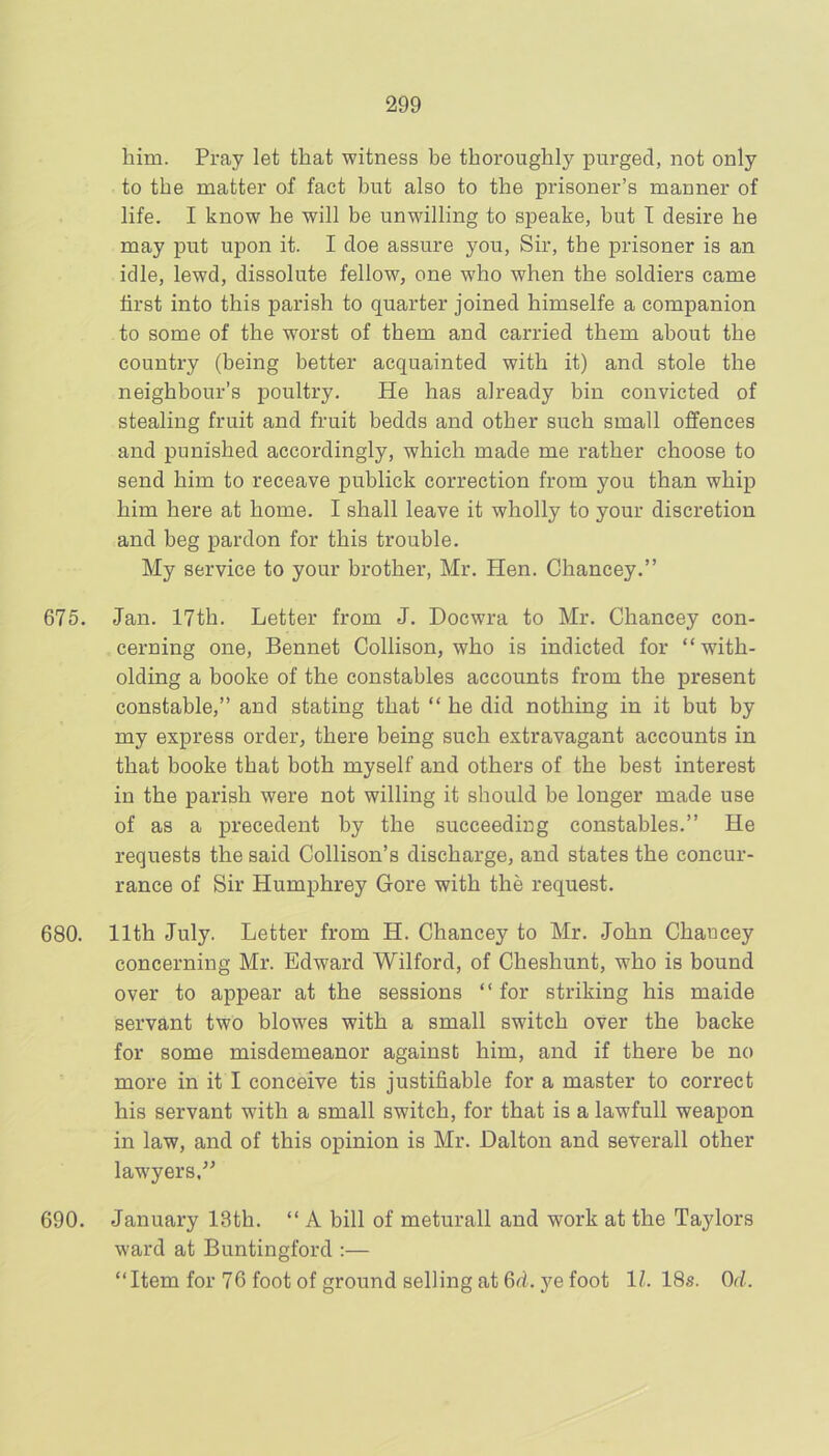 him. Pray let that witness be thoroughly purged, not only to the matter of fact but also to the prisoner’s manner of life. I know he will be unwilling to speake, but I desire he may put upon it. I doe assure you, Sir, the prisoner is an idle, lewd, dissolute fellow, one who when the soldiers came first into this parish to quarter joined himselfe a companion to some of the worst of them and carried them about the country (being better acquainted with it) and stole the neighbour’s poultry. He has already bin convicted of stealing fruit and fruit bedds and other such small offences and punished accordingly, which made me rather choose to send him to receave publick correction from you than whip him here at home. I shall leave it wholly to your discretion and beg pardon for this trouble. My service to your brother, Mr. Hen. Chancey.” 675. Jan. 17th. Letter from J. Docwra to Mr. Chancey con- cerning one, Bennet Collison, who is indicted for “with- olding a booke of the constables accounts from the present constable,” and stating that “ he did nothing in it but by my express order, there being such extravagant accounts in that booke that both myself and others of the best interest in the parish were not willing it should be longer made use of as a precedent by the succeeding constables.” He requests the said Collison’s discharge, and states the concur- rance of Sir Humphrey Gore with the request. 680. 11th July. Letter from H. Chancey to Mr. John Chancey concerning Mr. Edward Wilford, of Cheshunt, who is bound over to appear at the sessions “for striking his maide servant two blowes with a small switch over the backe for some misdemeanor against him, and if there be no more in it I conceive tis justifiable for a master to correct his servant with a small switch, for that is a lawfull weapon in law, and of this opinion is Mr. Dalton and severall other law'yers,” 690. January 13th. “ A bill of meturall and work at the Taylors ward at Buntingford :— “Item for 76 foot of ground selling at 6d. ye foot 1/-. 18s. Or/..