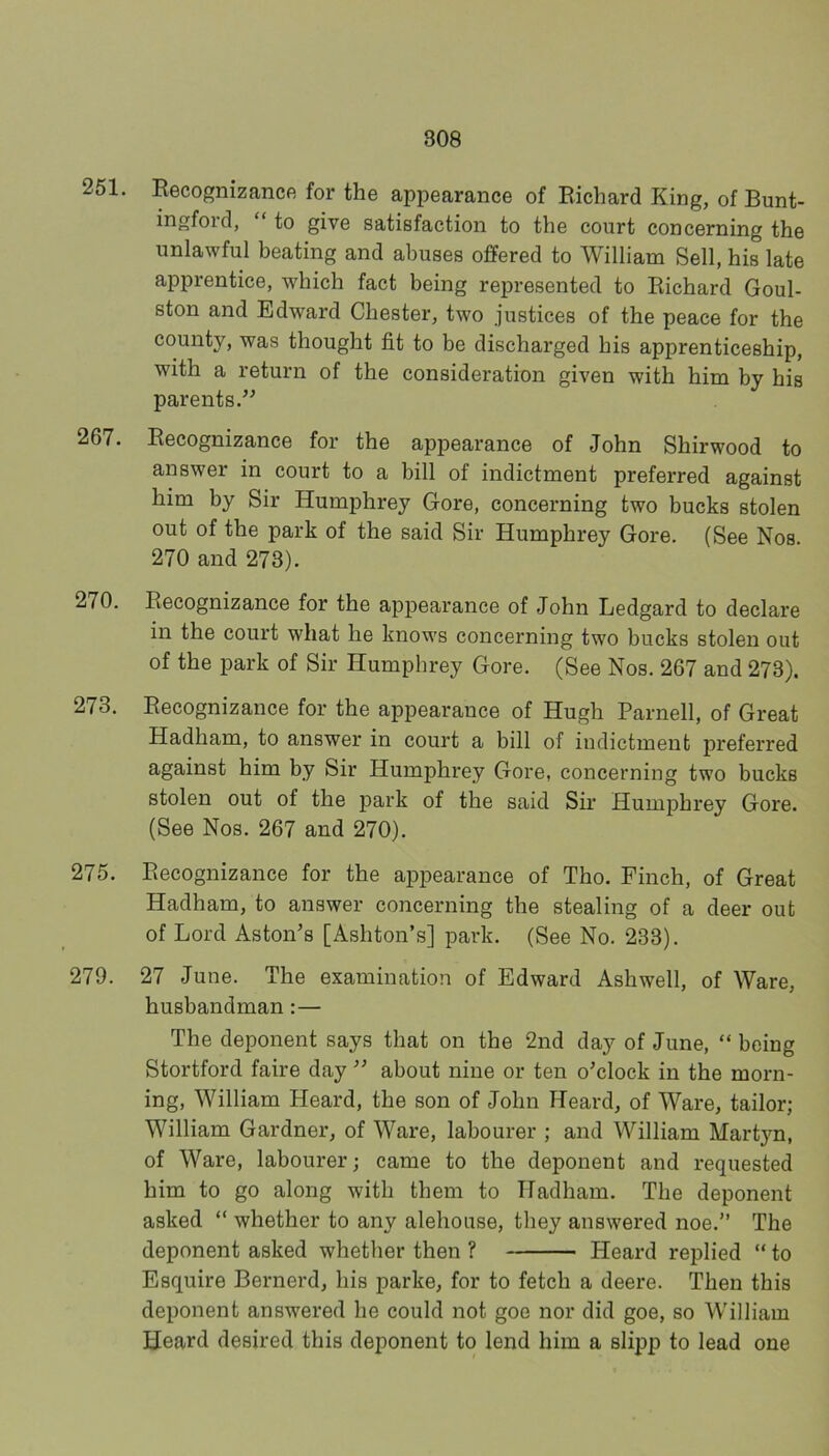 251. Eecognizance for the appearance of Eichard King, of Bunt- ingford, “ to give satisfaction to the court concerning the unlawful beating and abuses offered to William Sell, his late apprentice, which fact being represented to Eichard Goul- ston and Edward Chester, two justices of the peace for the county, was thought fit to be discharged his apprenticeship, with a return of the consideration given with him by his parents.’^ 267. Eecognizance for the appearance of John Shirwood to answer in court to a bill of indictment preferred against him by Sir Humphrey Gore, concerning two bucks stolen out of the park of the said Sir Humphrey Gore. (See Nos. 270 and 273). 270. Eecognizance for the appearance of John Ledgard to declare in the court what he knows concerning two bucks stolen out of the park of Sir Humphrey Gore. (See Nos. 267 and 273). 273. Eecognizance for the appearance of Hugh Parnell, of Great Hadham, to answer in court a bill of indictment preferred against him by Sir Humphrey Gore, concerning two bucks stolen out of the park of the said Sir Humphrey Gore. (See Nos. 267 and 270). 275. Eecognizance for the appearance of Tho. Finch, of Great Hadham, to answer concerning the stealing of a deer out of Lord Aston’s [Ashton’s] park. (See No. 233). 279. 27 June. The examination of Edward Ashwell, of Ware, husbandman:— The deponent says that on the 2nd day of June, “ being Stortford faire day ” about nine or ten o’clock in the morn- ing, William Heard, the son of John Heard, of Ware, tailor; William Gardner, of Ware, labourer ; and William Martyn, of Ware, labourer; came to the deponent and requested him to go along with them to Hadham. The deponent asked “ whether to any alehouse, they answered noe.” The deponent asked whether then ? Heard replied “ to Esquire Bernerd, his parke, for to fetch a deere. Then this deponent answered he could not goe nor did goe, so William Heard desired this deponent to lend him a slipp to lead one