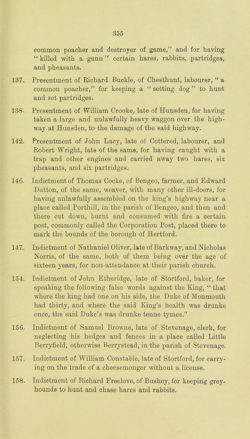 common poacher and destroyer of game,” and for having “ killed with a gunn ” certain hares, rabbits, partridges, and pheasants. 137, Presentment of Richard Buckle, of Chesthunt, labourer, “ a common poacher,” for keeping a “ setting dog ” to hunt and set partridges. 138. Presentment of William Crooke, late of Hunsden, for having taken a large and unlawfully heavy waggon over the high- way at Hunsden, to the damage of the said highway. 142. Presentment of John Lacy, late of Gottered, labourer, and Robert Wright, late of the same, for having caught with a trap and other engines and carried away two hares, six pheasants, and six partridges. 146. Indictment of Thomas Cocke, of Bengeo, farmer, and Edward Dutton, of the same, weaver, with many other ill-doers, for having unlawfully assembled on the king’s highway near a place called Porthill, in the parish of Bengeo, and then and there cut down, burnt and consumed with fire a certain post, commonly called the Corporation Post, placed there to mark the bounds of the borough of Hertford. 147. Indictment of Nathaniel Oliver, late of Barkway, and Nicholas Norris, of the same, both of them being over the age of sixteen years, for non-attendance at their parish church. 154. Indictment of John Etheridge, late of Stortford, baker, for speaking the following false words against the King, “ that where the king had one on his side, the Duke of Monmouth had thirty, and where the said King’s health was drunke once, the said Duke’s was drunke tenne tymes.” 156. Indictment of Samuel Browne, late of Stevenage, clerk, for neglecting his hedges and fences in a place called Little Berryfield, otherwise Berrystead, in the parish of Stevenage. 157. Indictment of William Constable, late of Stortford, for carry- ing on the trade of a cheesemonger without a license. 158. Indictment of Richard Freelove, of Bushey, for keeping grey- hounds to hunt and chase hares and rabbits.