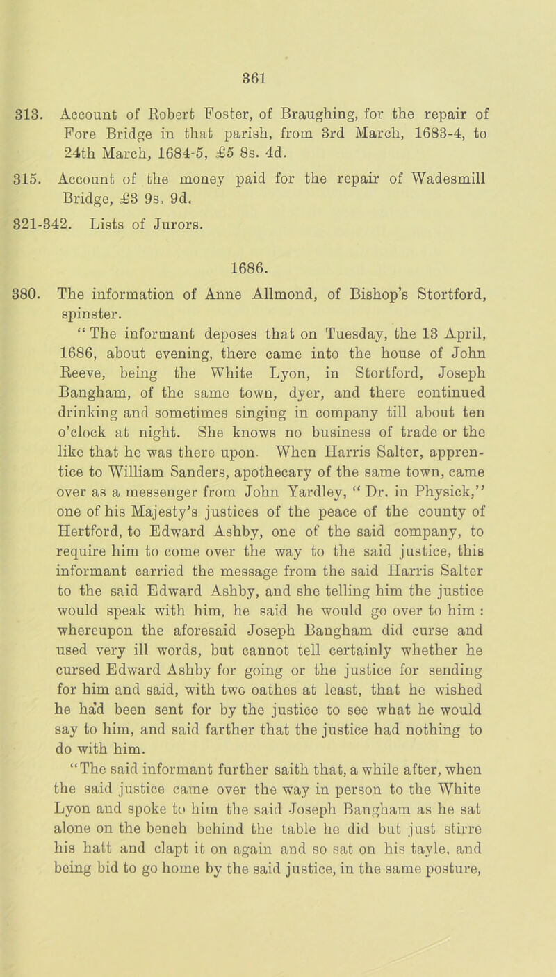 313. Account of Eobert Foster, of Braughing, for the repair of Fore Bridge in that parish, from 3rd March, 1683-4, to 24th March, 1684-5, ^5 8s. 4d. 315. Account of the money paid for the repair of Wadesmill Bridge, £3 9s. 9d. 821-342. Lists of Jurors. 1686. 380. The information of Anne Allmond, of Bishop’s Stortford, spinster. “ The informant deposes that on Tuesday, the 13 April, 1686, about evening, there came into the house of John Reeve, being the White Lyon, in Stortford, Joseph Bangham, of the same town, dyer, and there continued drinking and sometimes singing in company till about ten o’clock at night. She knows no business of trade or the like that he was there upon. When Harris Salter, appren- tice to William Sanders, apothecary of the same town, came over as a messenger from John Yardley, “ Dr. in Physick,’^ one of his Majesty's justices of the peace of the county of Hertford, to Edward Ashhy, one of the said company, to require him to come over the way to the said justice, this informant carried the message from the said Harris Salter to the said Edward Ashby, and she telling him the justice would speak with him, he said he would go over to him : whereupon the aforesaid Joseph Bangham did curse and used very ill words, but cannot tell certainly whether he cursed Edward Ashby for going or the justice for sending for him and said, with two oathes at least, that he wished he ha’d been sent for by the justice to see what he would say to him, and said farther that the justice had nothing to do with him. “The said informant further saith that, a while after, when the said justice came over the way in person to the White Lyon and spoke to him the said Joseph Bangham as he sat alone on the bench behind the table he did but just stirre his hatt and clapt it on again and so sat on his tayle, and being bid to go home by the said justice, in the same posture.