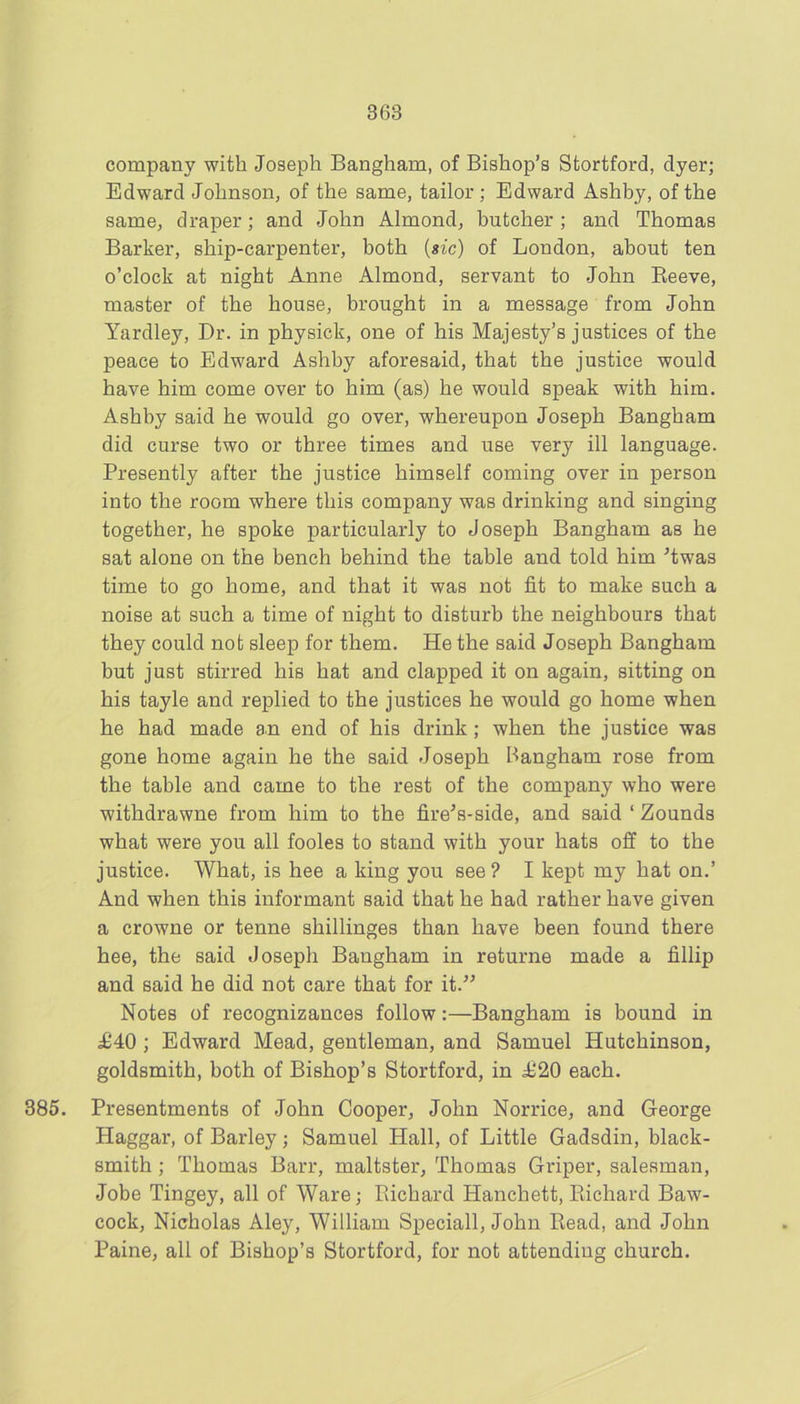 company with Joseph Bangham, of Bishop’s Stortford, dyer; Edward Johnson, of the same, tailor ; Edward Ashby, of the same, draper; and John Almond, butcher ; and Thomas Barker, ship-carpenter, both {sic) of London, about ten o’clock at night Anne Almond, servant to John Eeeve, master of the house, brought in a message from John Yardley, Dr. in physick, one of his Majesty’s justices of the peace to Edward Ashby aforesaid, that the justice would have him come over to him (as) he would speak with him. Ashby said he would go over, whereupon Joseph Bangham did curse two or three times and use very ill language. Presently after the justice himself coming over in person into the room where this company was drinking and singing together, he spoke particularly to Joseph Bangham as he sat alone on the bench behind the table and told him ^twas time to go home, and that it was not fit to make such a noise at such a time of night to disturb the neighbours that they could not sleep for them. He the said Joseph Bangham but just stirred his hat and clapped it on again, sitting on his tayle and replied to the justices he would go home when he had made an end of his drink ; when the justice was gone home again he the said Joseph Bangham rose from the table and came to the rest of the company who were withdrawne from him to the fire^s-side, and said ‘ Zounds what were you all fooles to stand with your hats off to the justice. What, is bee a king you see ? I kept my hat on.’ And when this informant said that he had rather have given a crowne or tenne shillinges than have been found there hee, the said Joseph Bangham in returne made a fillip and said he did not care that for it.” Notes of recognizances follow:—Bangham is bound in £40 ; Edward Mead, gentleman, and Samuel Hutchinson, goldsmith, both of Bishop’s Stortford, in £20 each. 385. Presentments of John Cooper, John Norrice, and George Haggar, of Barley; Samuel Hall, of Little Gadsdin, black- smith ; Thomas Barr, maltster, Thomas Griper, salesman, Jobe Tingey, all of Ware; Richard Hanchett, Richard Baw- cock, Nicholas Aley, William Speciall, John Read, and John Paine, all of Bishop’s Stortford, for not attending church.