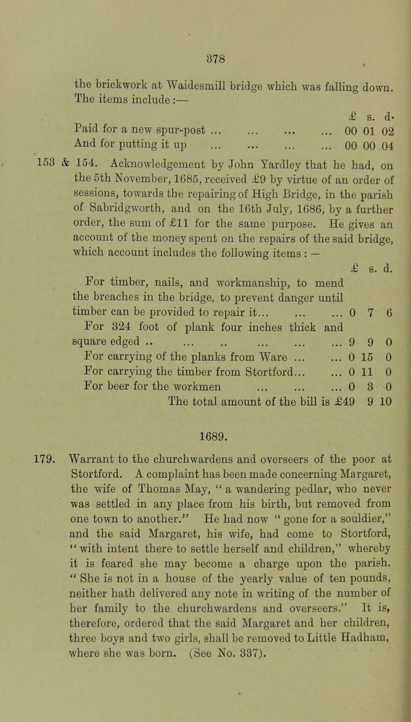 the brickwork at Waidesmill bridge which was falling down. The items include:— £ 8. d» Paid for a new spur-post 00 01 02 And for putting it up 00 00 04 153 & 154. Acknowledgement by John Yardley that he had, on the 5th November, 1685, received ^9 by virtue of an order of sessions, towards the repairing of High Bridge, in the parish of Sabridgworth, and on the 16th July, 1686, by a further order, the sum of £11 for the same purpose. He gives an account of the money spent on the repairs of the said bridge, which account includes the following items: — For timber, nails, and workmanship, to mend the breaches in the bridge, to prevent danger until timber can be provided to repair it... For 324 foot of plank four inches thick and square edged .. ... ,. For carrying of the planks from Ware ... For carrying the timber from Stortford For beer for the workmen £ B. d. 0 7 6 9 9 0 15 0 11 0 3 The total amount of the bill is £49 9 0 0 0 0 10 1689. 179. Warrant to the churchwardens and overseers of the poor at Stortford. A complaint has been made concerning Margaret, the wife of Thomas May, “ a wandering pedlar, who never was settled in any place from his birth, but removed from one town to another.” He had now “ gone for a souldier,” and the said Margaret, his wife, had come to Stortford, “with intent there-to settle herself and children,” whereby it is feared she may become a charge upon the parish. “ She is not in a house of the yearly value of ten pounds, neither hath delivered any note in writing of the number of her family to the churchwardens and overseers.” It is, therefore, ordered that the said Margaret and her children, three boys and two girls, shall be removed to Little Hadham, where she was born. (See No. 337).