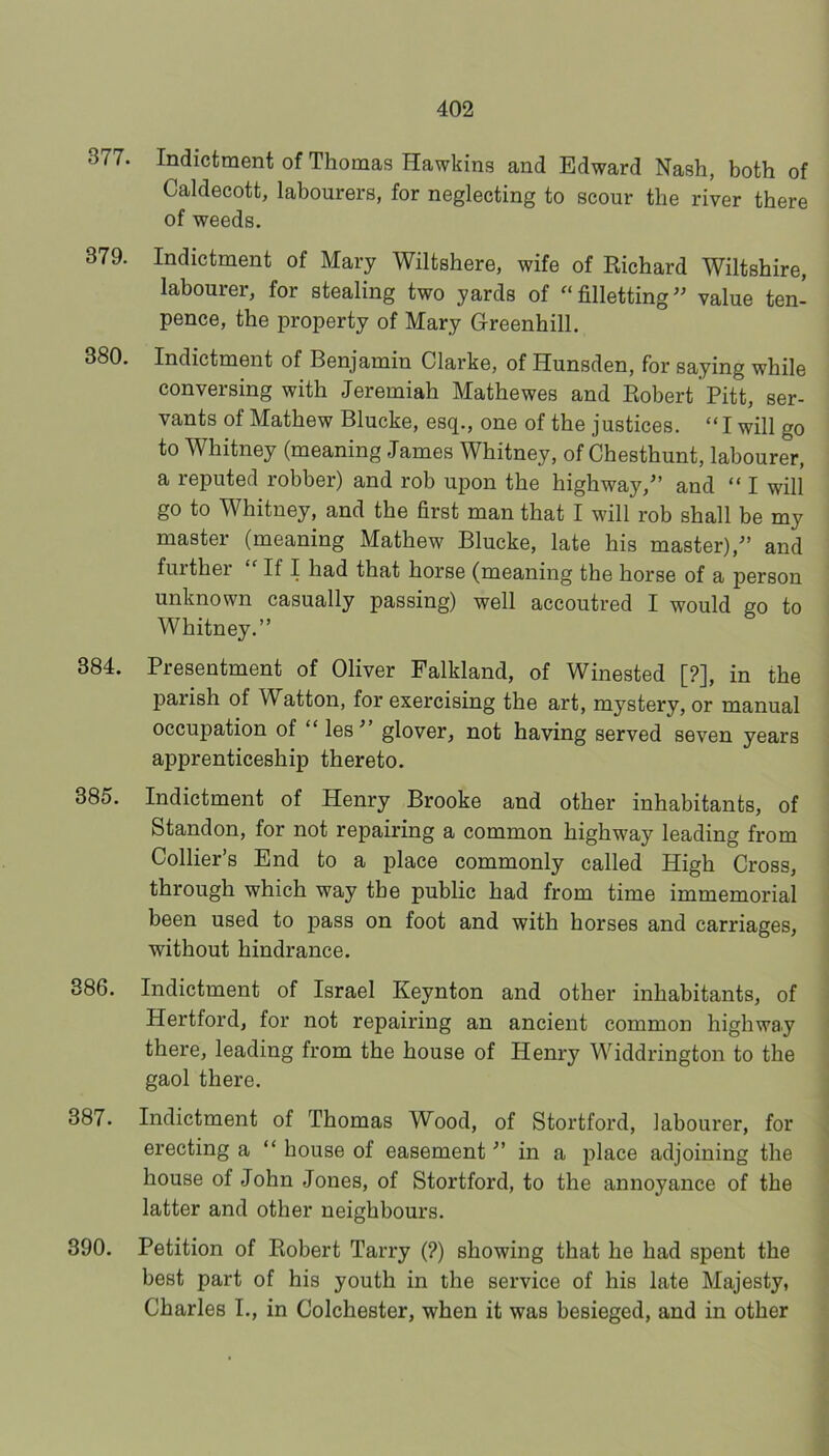 377. Indictment of Thomas Hawkins and Edward Nash, both of Caldecott, labourers, for neglecting to scour the river there of weeds. 379. Indictment of Mary Wiltshere, wife of Richard Wiltshire, labourer, for stealing two yards of “filletting^^ value ten- pence, the property of Mary Greenhill, 380. Indictment of Benjamin Clarke, of Hunsden, for saying while conversing with Jeremiah Mathewes and Robert Pitt, ser- vants of Mathew Blucke, esq., one of the justices. “ I will go to Whitney (meaning James Whitney, of Chesthunt, labourer, a reputed robber) and rob upon the highway,’ and “ I will go to Whitney, and the first man that I will rob shall be my master (meaning Mathew Blucke, late his master),’ and fuither If I had that horse (meaning the horse of a person unknown casually passing) well accoutred I would go to Whitney.” 384. Presentment of Oliver Falkland, of Winested [?], in the parish of Watton, for exercising the art, mystery, or manual occupation of “ les glover, not having served seven years apprenticeship thereto. 385. Indictment of Henry Brooke and other inhabitants, of Standon, for not repairing a common highway leading from Collier’s End to a place commonly called High Cross, through which way the public had from time immemorial been used to pass on foot and with horses and carriages, without hindrance. 386. Indictment of Israel Keynton and other inhabitants, of Hertford, for not repairing an ancient common highway there, leading from the house of Henry Widdrington to the gaol there. 387. Indictment of Thomas Wood, of Stortford, labourer, for erecting a “ house of easement’ in a place adjoining the house of John Jones, of Stortford, to the annoyance of the latter and other neighbours. 390. Petition of Robert Tarry (?) showing that he had spent the best part of his youth in the service of his late Majesty, Charles I., in Colchester, when it was besieged, and in other