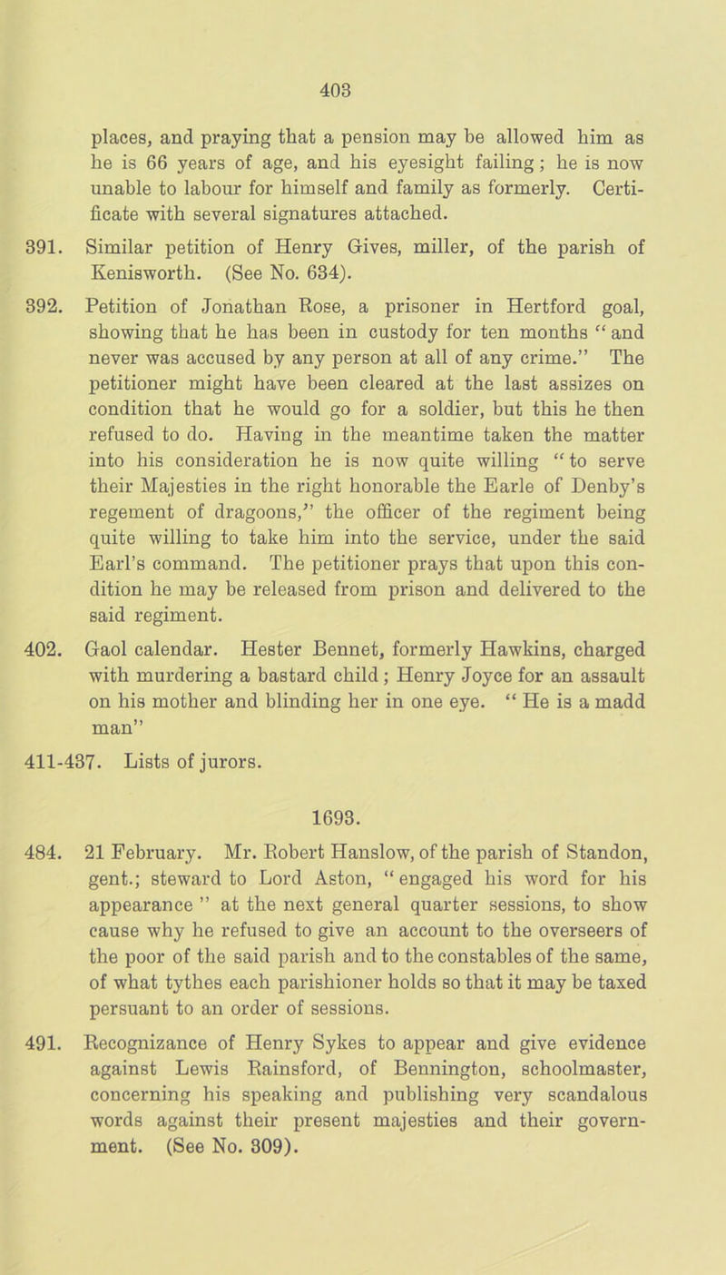 places, and praying that a pension may be allowed him as he is 66 years of age, and his eyesight failing; he is now unable to labour for himself and family as formerly. Certi- ficate with several signatures attached. 391. Similar petition of Henry Gives, miller, of the parish of Kenisworth. (See No. 634). 392, Petition of Jonathan Rose, a prisoner in Hertford goal, showing that he has been in custody for ten months “ and never was accused by any person at all of any crime.” The petitioner might have been cleared at the last assizes on condition that he would go for a soldier, but this he then refused to do. Having in the meantime taken the matter into his consideration he is now quite willing “to serve their Majesties in the right honorable the Earle of Denby’s regement of dragoons,” the officer of the regiment being quite willing to take him into the service, under the said Earl’s command. The petitioner prays that upon this con- dition he may be released from prison and delivered to the said regiment. 402. Gaol calendar. Hester Bennet, formerly Hawkins, charged with murdering a bastard child; Henry Joyce for an assault on his mother and blinding her in one eye. “ He is a madd man” 411-437. Lists of jurors. 1693. 484. 21 February. Mr. Robert Hanslow, of the parish of Standon, gent.; steward to Lord Aston, “engaged his word for his appearance ” at the next general quarter sessions, to show cause why he refused to give an account to the overseers of the poor of the said parish and to the constables of the same, of what tythes each parishioner holds so that it may be taxed persuant to an order of sessions. 491. Recognizance of Henry Sykes to appear and give evidence against Lewis Rainsford, of Bennington, schoolmaster, concerning his speaking and publishing very scandalous words against their present majesties and their govern- ment. (See No. 309).