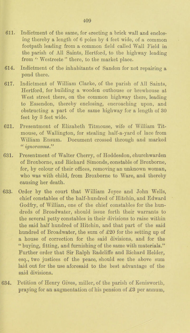 611. Indictment of the same, for erecting a brick wall and enclos- ing thereby a length of 6 poles by 4 feet wide, of a common footpath leading from a common field called Wall Field in the parish of All Saints, Hertford, to the highway leading from Westreete ” there, to the market place. 614. Indictment of the inhabitants of Sandon for not repairing a pond there. 617. Indictment of William Clarke, of the parish of All Saints, Hertford, for building a wooden outhouse or brewhouse at West street, there, on the common highway there, leading to Essendon, thereby enclosing, encroaching upon, and obstructing a part of the same highway for a length of 30 feet by 3 feet wide. 621. Presentment of Elizabeth Titmouse, wife of William Tit- mouse, of Wallington, for stealing half-a-yard of lace from William Ensum. Document crossed through and marked “ ignoravius.” 631. Presentment of Walter Cherry, of Hoddesdon, churchwarden of Broxborne, and Eichard Simonds, constable of Broxborne, for, by colour of their offices, removing an unknown woman, who was with child, from Broxborne to Ware, and thereby causing her death. 633. Order by the court that William Joyce and John Wells, chief constables of the half-hundred of Hitchin, and Edward Godfry, of Willian, one of the chief constables for the hun- dreds of Broadwater, should issue forth their warrants to the several petty constables in their divisions to raise within the said half hundred of Hitchin, and that part of the said hundred of Broadwater, the sum of £20 for the setting up of a house of correction for the said divisions, and for the “ buying, fitting, and furnishing of the same with materials.” Further order that Sir Ealph Eadcliffe and Eichard Helder, esq., two justices of the peace, should see the above sum laid out for the use aforesaid to the best advantage of the said divisions. 634. Petition of Henry Gives, miller, of the parish of Kenisworth, praying for an augmentation of his pension of £3 per annum.