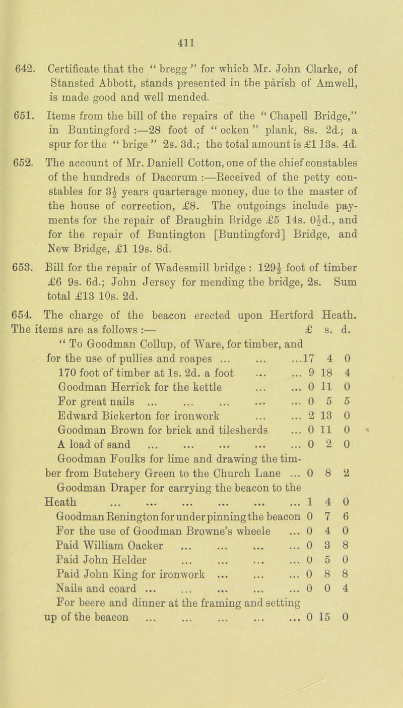 642. Certificate that the “ hregg ” for which Mr. John Clarke, of Stansted Abbott, stands presented in the parish of Amwell, is made good and well mended. 651. Items from the bill of the repairs of the Chapell Bridge,” in Buntingford ;—28 foot of “ ocken ” plank, 8s. 2d.; a spur for the “ brige ” 2s. 3d.; the total amount is £113s. 4d. 652. The account of Mr. Daniell Cotton, one of the chief constables of the hundreds of Dacorum :—Eeceived of the petty con- stables for 3| years quarterage money, due to the master of the house of correction, ^8. The outgoings include pay- ments for the repair of Braughin Bridge £5 14s. Old., and for the repair of Buntington [Buntingford] Bridge, and New Bridge, ^1 19s. 8d. 653. Bill for the repair of Wadesmill bridge : 129^ foot of timber £6 9s. 6d.; John Jersey for mending the bridge, 2s. Sum total £ld 10s. 2d. 654. The charge of the beacon erected upon Hertford The items are as follows :— £ “ To Goodman Collup, of Ware, for timber, and for the use of pullies and roapes ... ... ...17 170 foot of timber at Is. 2d. a foot ... ... 9 Goodman Herrick for the kettle ... ... 0 For great nails ... ... ... ... 0 Edward Bickerton for ironwork ... ... 2 Goodman Brown for brick and tilesherds ... 0 A load of sand ... ... ... ... ... 0 Goodman Foulks for lime and drawing the tim- ber from Butchery Green to the Church Lane ... 0 8 2 Goodman Draper for carrying the beacon to the Heath ... ... ... ... ... ... Heath. s. d. 4 0 18 4 11 0 5 5 13 0 11 0 2 0 Goodman Renington for under pinning the beacon 0 For the use of Goodman Browne’s wheele ... 0 Paid William Oacker ... ... ... ... 0 Paid John Helder ... ... ... ... 0 Paid John King for ironwork ... ... ... 0 Nails and coard ... ... ... ... ... 0 For beere and dinner at the framing and setting up of the beacon ... 0 15 0 4 0 7 6 4 0 3 8 5 0 8 8 0 4