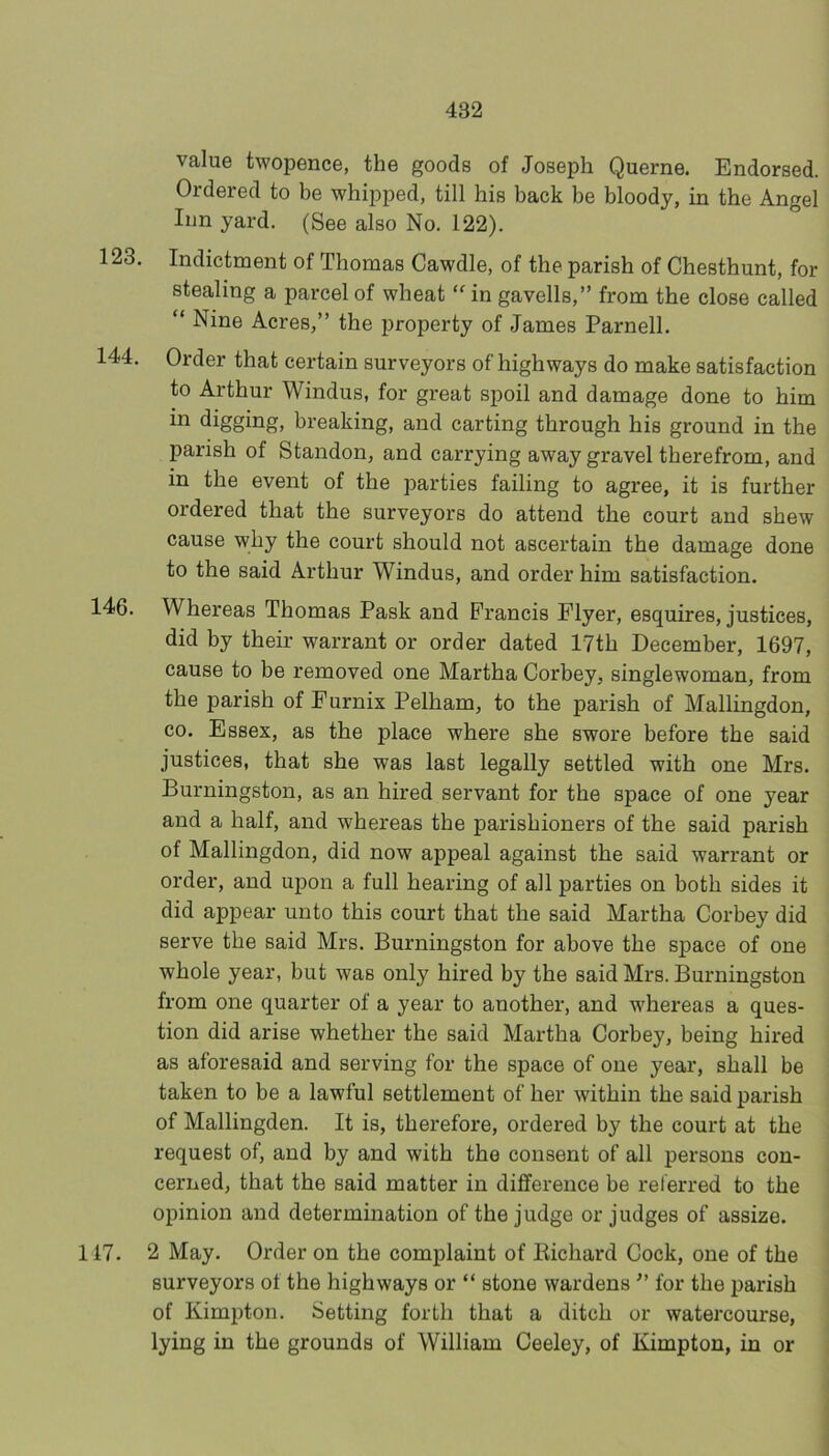 value twopence, the goods of Joseph Querne. Endorsed. Ordered to be whipped, till his back be bloody, in the Angel Inn yard. (See also No. 122). 123. Indictment of Thomas Cawdle, of the parish of Chesthunt, for stealing a parcel of wheat “^in gavells,” from the close called “ Nine Acres,” the property of James Parnell. 144. Order that certain surveyors of highways do make satisfaction to Arthur Windus, for great spoil and damage done to him in digging, breaking, and carting through his ground in the parish of Standon, and carrying away gravel therefrom, and in the event of the parties failing to agree, it is further ordered that the surveyors do attend the court and shew cause why the court should not ascertain the damage done to the said Arthur Windus, and order him satisfaction. 146. Whereas Thomas Pask and Francis Flyer, esquires, justices, did by their warrant or order dated 17th December, 1697, cause to be removed one Martha Corbey, singlewoman, from the parish of Eurnix Pelham, to the parish of Mallingdon, CO. Essex, as the place where she swore before the said justices, that she was last legally settled with one Mrs. Burningston, as an hired servant for the space of one year and a half, and whereas the parishioners of the said parish of Mallingdon, did now appeal against the said warrant or order, and upon a full hearing of all parties on both sides it did appear unto this court that the said Martha Corbey did serve the said Mrs. Burningston for above the space of one whole year, but was only hired by the said Mrs. Burningston from one quarter of a year to another, and whereas a ques- tion did arise whether the said Martha Corbey, being hired as aforesaid and serving for the space of one year, shall be taken to be a lawful settlement of her within the said parish of Mallingden. It is, therefore, ordered by the court at the request of, and by and with the consent of all persons con- cerned, that the said matter in difference be referred to the opinion and determination of the judge or judges of assize. 117. 2 May. Order on the complaint of Bichard Cock, one of the surveyors of the highways or “ stone wardens ” for the parish of Kimpton. Setting forth that a ditch or watercourse, lying in the grounds of William Ceeley, of Kimpton, in or