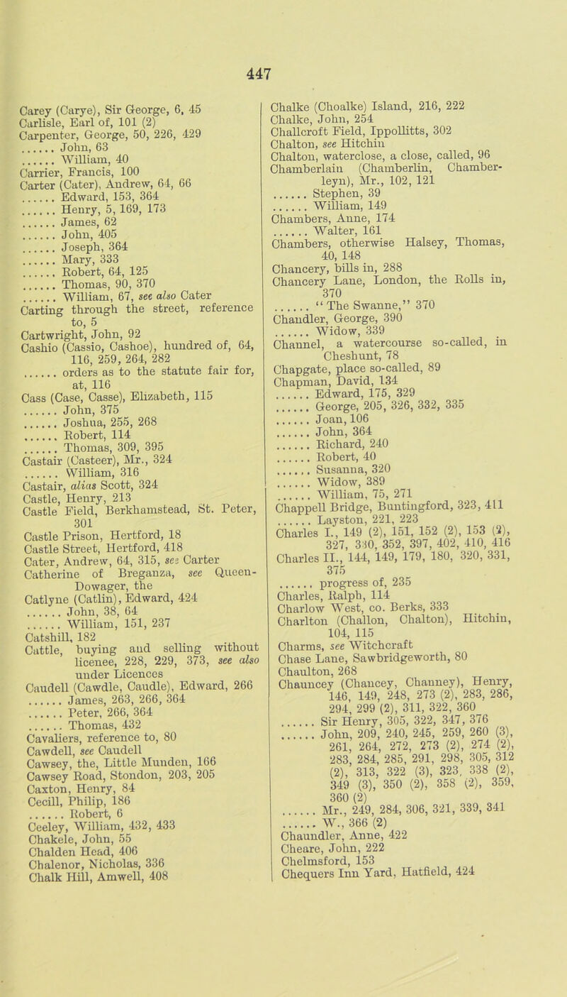 Carey (Carye), Sir George, 6, 45 CarUsle, Earl of, 101 (2) Ciirpeuter, George, 50, 226, 429 John, 63 WiUiam, 40 Carrier, Francis, 100 Carter (Cater), Andrew, 64, 66 Edward, 153, 364 Henry, 5,169, 173 James, 62 John, 405 Joseph, 364 Mary, 333 Eobert, 64, 125 Thomas, 90, 370 William, 67, sec also Cater Carting through the street, reference to, 5 Cartwright, John, 92 Cashio (Cassio, Cashoe), hundred of, 64, 116, 259, 264, 282 orders as to the statute fair foi', at, 116 Cass (Case, Casse), Ehzabeth, 115 John, 375 Joshua, 255, 268 Eobert, 114 Thomas, 309, 395 Castair (Casteer), Mr., 324 William, 316 Castair, alias Scott, 324 Castle, Henry, 213 Castle Field, Berkhamstead, St. Peter, 301 Castle Prison, Hertford, 18 Castle Street, Hertford, 418 Cater, Andrew, 64, 315, sa Carter Catherine of Breganza, see Queen- Dowager, the Catlyne (Catlin), Edward, 424 John, 38, 64 William, 151, 237 Catshill, 182 Cattle, buying and selling without licenee, 228, 229, 373, see also under Licences Caudell (Cawdle, Caudle), Edward, 266 James, 263, 266, 364 Peter, 266, 364 Thomas, 432 Cavaliers, reference to, 80 Cawdell, see Caudell Cawsey, the. Little Mundeii, 166 Cawsey Eoad, Stondon, 203, 205 Caxton, Henry, 84 Cecill, Philip, 186 Eobert, 6 Ceeley, William, 432, 433 Chakele, John, 55 Chalden Head, 406 Chalenor, Nicholas, 336 Chalk HBl, Amwell, 408 Chalke (Choalke) Island, 216, 222 Chalke, John, 254 ChaUcroft Field, Ippollitts, 302 Chalton, see Hitchin Chalton, waterclose, a close, called, 96 Chamberlain (Chamberlin, Chamber- leyu), Mr., 102, 121 Stephen, 39 WiUiam, 149 Chambers, Anne, 174 Walter, 161 Chambers, otherwise Halsey, Thomas, 40, 148 Chancery, bUls in, 288 Chancery Lane, London, the EoUs in, 370 “ The Swanne,” 370 Chandler, George, 390 Widow, 339 Channel, a watercourse so-caUed, in Cheshunt, 78 Chapgate, place so-called, 89 Chapman, David, 134 ...... Edward, 175, 329 George, 205, 326, 332, 335 Joan,106 John, 364 Eichard, 240 Eobert, 40 Susanna, 320 Widow, 389 William, 75, 271 Chappell Bridge, Buntingford, 323, 411 Layston, 221, 223 Charles I., 149 (2), 151, 152 (2), 153 (2), 327, 310, 352, 397, 402, 410, 416 Charles II., 144, 149, 179, 180, 320, 331, 375 progress of, 235 Charles, Ealph, 114 Charlow West, co. Berks, 333 Charlton (Challon, Chalton), Hitchin, 104, 115 Charms, see Witchcraft Chase Lane, Sawbridgeworth, 80 Chaulton, 268 Chauncey (Chancey, Channey), Henry, 146, 149, 248, 273 (2), 283, 286, 294, 299 (2), 311, 322, 360 Sir Henry, 305, 322, 347, 376 John, 209, 240, 245, 259, 260 (3), 261, 264, 272, 273 (2), 274 (2), 283, 284, 285, 291, 298, 30.5, 312 (2), 313, 322 (3), 323, 338 (2), 349 (3), 350 (2), 358 (2), 359, 360 (2) Mr., 249, 284, 306, 321, 339, 341 W., 366 (2) Chaundler, Anne, 422 Cheare, John, 222 Chelmsford, 153 Chequers Inn Yard, Hatfield, 424