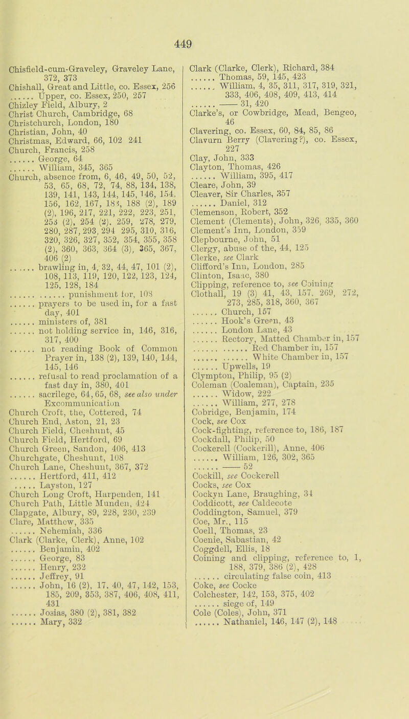 Chisfield-cum-Graveley, Graveley Lane, 372, 373 Chishall, Great and Little, co. Essex, 256 Upper, CO. Essex, 250, 257 Chizley Field, Albury, 2 Christ Church, Cambridge, 68 Christchurch, London, 180 Christian, John, 40 Christmas, Edward, 66, 102 241 Church, Francis, 258 George, 64 William, 345, 365 Church, absence from, 6, 46, 49, 50, 52, 53, 65, 68, 72, 74, 88, 134, 138, 139, 141, 143, 144, 145,146, 154, 156, 162, 167, 181, 188 (2), 189 (2), 196, 217, 221, 222, 223, 251, 253 (2), 254 (2). 259, 278, 279, 280, 287, 293, 294 295, 310, 316, 320, 326, 327, 352, 354, 355, 358 (2), 360, 363, 364 (3), 365, 367, 406 (2) brawling in, 4, 32, 44, 47, 101 (2), 108, 113, 119, 120, 122, 123, 124, 125, 128, 184 punishment for, 103 pi-ixyers to be used in, for a fast day, 401 ministers of, 381 not holding service in, 146, 316, 317, 400 not reading Book of Common Prayer in, 138 (2), 139,140, 144, 145, 146 refusal to read proclamation of a fast day in, 380, 401 sacrilege, 64,65, 68, see also under Excommunication Church Croft, the, Cottered, 74 Church End, Aston, 21, 23 Church Field, Cheshunt, 45 Church Field, Hertford, 69 Church Green, Handon, 406, 413 Churchgate, Cheshunt, 108 Church Lane, Cheshunt, 367, 372 Hertford, 411, 412 Layston, 127 Church Long Croft, Harpenden, 141 Church Path, Little Munden, 424 Clapgate, Albury, 89, 228, 230, 239 Clare, Matthew, 335 Nehemiah, 336 Clark (Clarke, Clerk), Anne, 102 Benjamin, 402 George, 83 Henry, 232 Jeffrey, 91 John, 16 (2), 17. 40, 47, 142, 153, 185, 209, 353, 387, 406, 408, 411, 431 Josias, 380 (2), 381, 382 Mary, 332 Clark (Clarke, Clerk), Eichard, 384 Thomas, 59, 145, 423 William, 4, 35, 311, 317, 319, 321, 333, 406, 408, 409, 413, 414 31, 420 Clarke’s, or Cowbridge, Mead, Bengeo, 46 Clavering, co. Essex, 60, 84, 85, 86 Clavurn Berry (Clavering?), co. Essex, 227 Clay, John, 333 Clayton, Thomas, 426 William, 395, 417 Cleare, John, 39 Cleaver, Sir Charles, 357 Daniel, 312 Clemensou, Robert, 352 Clement (Clements), John, 326, .335, .360 Clement's Inn, London, 359 Clepbourne, John, 51 Clergy, abuse of the, 44, 125 Clerke, see Clark ChfEord’s Inn, Loudon, 285 Clinton, Isaac, 380 Clipping, reference to, see Coining Clothall, 19 (3) 41, 43, 157. 269, 272, 273, 285, 318, 360, 367 Church, 157 Hook’s Green, 43 London Lane, 43 Rectory, Matted Chamber in, 157 Red Chamber in, 157 White Chamber in, 157 Upwells, 19 Clymptou, Philip, 95 (2) Coleman (Coaleman), Captain, 235 Widow, 222 AVilliam, 277, 278 Cobridge, Benjamin, 174 Cock, see Cox Cock-fighting, reference to, 186, 187 Cockdall, Philip, 50 Cockerell (Coekerill), Anne, 406 William, 126, 302, 365 52 Cockill, see Cockerell Cocks, see Cox Cockyu Lane, Braughing, 31 Coddicott, see Caldecote Coddington, Samuel, 379 Coe, Mr., 115 Coell, Thomas, 23 Coenie, Sabastian, 42 Coggdell, Ellis, 18 Coining and clipping, reference to, 1, 188, 379, 386(2), 428 circulating false coin, 413 Coke, see Cocke Colchester, 142, 153, 375, 402 siege of, 149 Cole (Coles), John, 371 Nathaniel, 146, 147 (2), 148