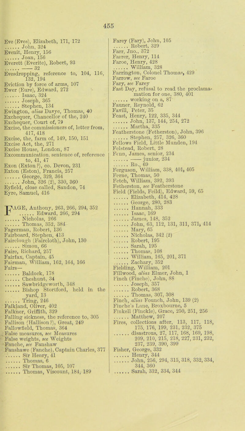 Eve (Eves), Elizabeth, 171, 172 John, 324 Eveuit, Henry, 156 Joan, 156 Everett (Everite), Eobert, 93 32 Evesdropping, reference to, 104, 116, 132, 194 Eviction by force of arms, 107 Ewer (Eure), Edward, 272 Isaac, 324 Joseph, 365 Stephen, 134 Ewington, alias Davye, Thomas, 40 Exchequer, Chancellor of the, 240 Exchequer, Court of, 79 Excise, the commissioners of, letter from, 417, 418 Excise, the, farm of, 149, 150, 151 Excise Act, the, 271 Excise House, London, 87 Excommunication, sentence of, reference to, 41, 47 Exon (Exton?), co. Devon, 231 Exton (Eston), Francis, 257 George, 329, 364 John, 326 (2), 330, 360 Eyfield, close called, Saudon, 74 Eyre, Samuel, 416 FAGE, Anthony, 263, 266, 294, 352 Edward, 266, 294 Nicholas, 266 Thomas, 352, 384 Fagermau, Eobert, 136 Fairboard, Stephen, 413 Fairclough (Faircloth), John, 130 Simon, 66 Faire, Richard, 257 Fairfax, Captain, 45 Fairman, William, 162, 164, 166 Fairs— Baldock, 178 Cheshunt, 34 Sawbridgeworih, 348 Bishop Stortford, held in the yard, 13 Triug, 246 Falkland, Oliver, 402 Falkher, Griffith, 329 Falling sickness, the reference to, 305 Fallison (HallisonP), Great, 249 Fallowfield, Thomas, 364 , False measures, see Measures False weights, see Weights Fanche, see Fanshaw Faushawe (Fanche), Captain Charles, 377 Sir Henry, 41 Thomas, 6 Sir Thomas, 105, 107 Thomas, Viscount, 184, 189 Farey (Fary), John, 105 Eobert, 329 Farr, Juo., 372 Farrer, Henry, 114 Faroe, Henry, 428 William, 328 Farrington, Colonel Thomas, 429 Farrow, see Faroe Fary, see Farey Fast Day, refusal to read the proclama- mation for one, 380, 401 working on a, 87 Fanner, Eeynold, 62 Favill, Peter, 35 Feast, Henry, 122, 335, 344 John, 137, 144, 254, 272 Martha, 335 Featherstone (Fetherston), John, 396 Stephen, 257, 326, 360 Fellows Field, Little Munden, 194 Felstead, Eobert, 28 Feun, James, senior, 234 junior, 234 Eo., 69 Ferguson, William, 338, 401, 405 Feme, Thomas, 50 Fetch, William, 392, 393 Fetherston, see Featherstone Field (Fields, Feild), Edward, 59, 65 Elizabeth, 414, 428 George, 280, 283 Hannah, 333 Isaac, 169 James, 148, 352 John, 63, 112, 131, 311, 371, 414 Mary, 65 Nicholas, 342 (2) Eobert, 195 Sarah, 195 Thomas, 108 WUliam, 165, 201, 371 Zachary, 352 Fielding, William, 201 Fillwood, alias Elmer, John, 1 Finch (Fiuche), John, 88 Joseph, 357 Robert, 368 Thomas, 307, 308 Finch, alias Fouuch, John, 139 (2) Finches Lane, Broxbourne, 5 Fiukell (Fiuckle), Grace, 250, 251, 256 Matthew, 207 Fires, collections after, 113, 117, 118, 175, 176, 199, 231, 232, 375 disastrous, 27, 117, 168, 169, 198, 209, 210, 215, 218, 227, 231, 232, 237, 239, 390, 399 Fisher, George, 332 Henry, 344 John, 256, 294, 315, 318, 332, 334, 344, 360 Sarah, 332, 334, 344