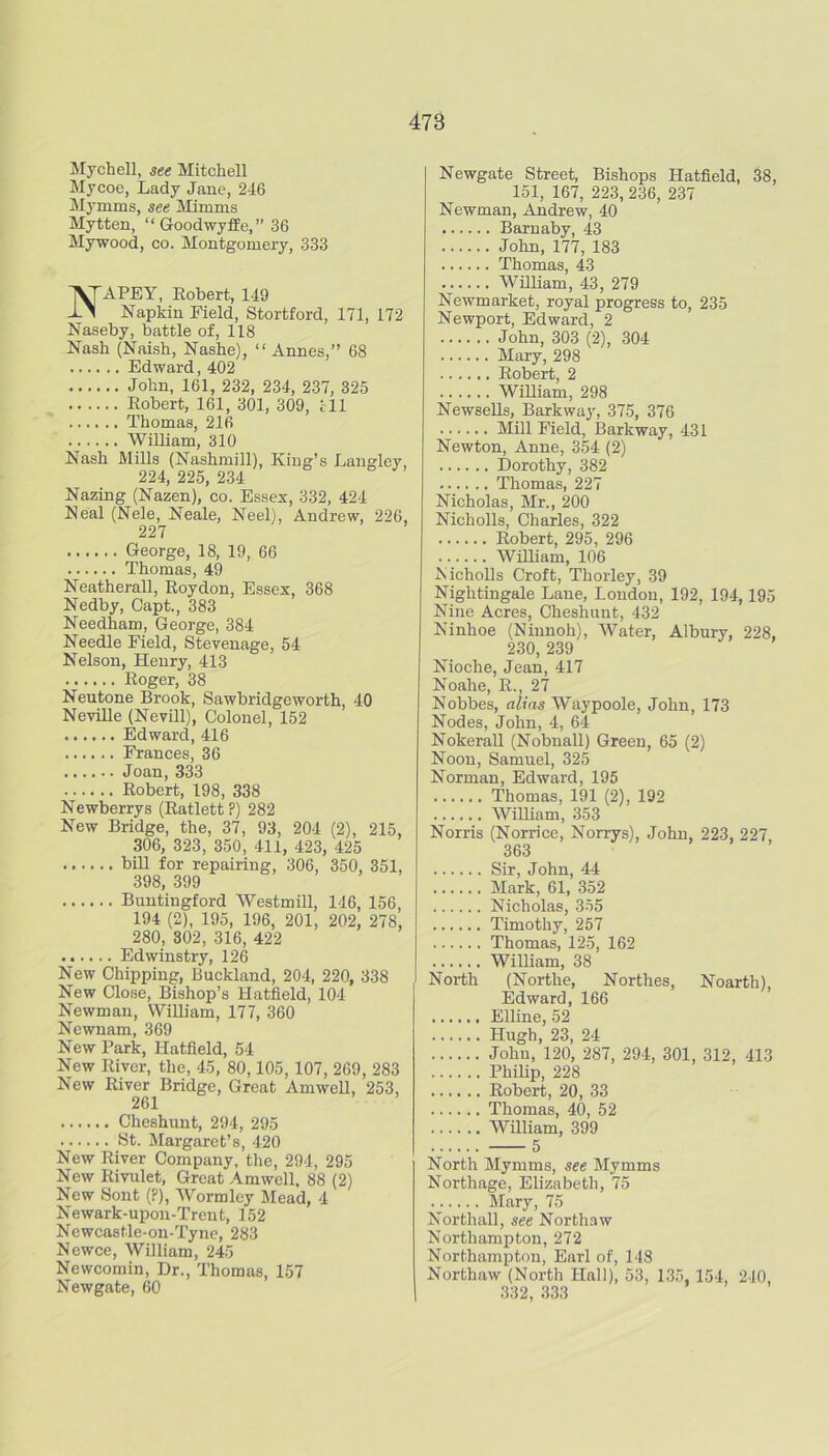 Mychell, see Mitchell Mycoe, Lady Jane, 246 Mymms, see Mimms Mytten, “Goodwyffe,” 36 Mywood, CO. Montgomery, 333 NAPEY, Robert, 149 Napkin Field, Stortford, 171, 172 Naseby, battle of, 118 Nash (Naish, Nashe), “ Annes,” 68 Edward, 402 John, 161, 232, 234, 237, 325 Robert, 161, 301, 309, ill Thomas, 216 William, 310 Nash MiUs (Nashmill), King’s Langley, 224, 225, 234 Nazing (Nazen), co. Essex, 332, 424 Neal (Nele, Neale, Neel), Andrew, 226, 227 George, 18, 19, 66 Thomas, 49 Neatherall, Roydon, Essex, 368 Nedby, Capt., 383 Needham, George, 384 Needle Field, Stevenage, 54 Nelson, Henry, 413 Roger, 38 Neutone Brook, Sawbridgeworth, 40 NeviUe (Nevill), Colonel, 152 Edward, 416 Frances, 36 Joan, 333 Robert, 198, 338 Newberrys (Ratlett F) 282 New Bridge, the, 37, 93, 204 (2), 215, 306, 323, 350, 411, 423, 425 biU for repairing, 306, 350, 351, 398, 399 Buntingford Westmill, 146, 156, 194 (2), 195, 196, 201, 202, 278, 280, 302, 316, 422 Edwinstry, 126 New Chipping, Buckland, 204, 220, 338 New Close, Bishop’s Hatfield, 104 Newman, William, 177, 360 Ncwnam, 369 New Park, Hatfield, 54 New River, the, 45, 80,105,107, 269, 283 New River Bridge, Great Amwell, 253, 261 Cheshunt, 294, 295 yt. Margaret’s, 420 New River Company, the, 294, 295 New Rivulet, Great Amwell, 88 (2) New Sent (?), Wormley Mead, 4 Newark-upon-Trent, 152 Newcastle-on-Tyno, 283 Newce, William, 245 Newcomin, Dr., Thomas, 157 Newgate, 60 Newgate Street, Bishops Hatfield, 38, 151, 167, 223, 236, 237 Newman, Andrew, 40 Baruaby, 43 John, 177, 183 Thomas, 43 William, 43, 279 Newmarket, royal progress to, 235 Newport, Edward, 2 John, 303 (2), 304 Mary, 298 Robert, 2 William, 298 Newsells, Barkway, 375, 376 Mill Field, Barkway, 431 Newton, Anne, 3.54 (2) Dorothy, 382 Thomas, 227 Nicholas, Mr., 200 Nicholls, Charles, 322 Robert, 295, 296 Wmiam, 106 Kicholls Croft, Thorley, .39 Nightingale Lane, London, 192, 194,195 Nine Acres, Cheshunt, 432 Ninhoe (Ninnoh), Water, Albury, 228, 230, 239 Nioche, Jean, 417 Noahe, R., 27 Nobbes, alias Waypoole, John, 173 Nodes, John, 4, 64 NokeraU (Nobnall) Green, 65 (2) Noon, Samuel, 325 Norman, Edward, 195 Thomas, 191 (2), 192 William, 353 Norris (Norrice, Norrys), John, 223, 227 363 Sir, John, 44 Mark, 61, 352 Nicholas, 355 Timothy, 257 Thomas, 125, 162 William, 38 Noi-th (Northe, Northes, Noarth), Edward, 166 Elline, 52 Hugh, 23, 24 John, 120, 287, 294, 301, 312, 413 Philip, 228 Robert, 20, 33 Thomas, 40, 52 William, 399 5 North Mymms, see Mymms Northage, Elizabeth, 75 Mary, 75 Northall, see Northaw Northampton, 272 Northampton, Earl of, 148 Northaw (North Hall), 53, 135, 154, 240, 332, 333