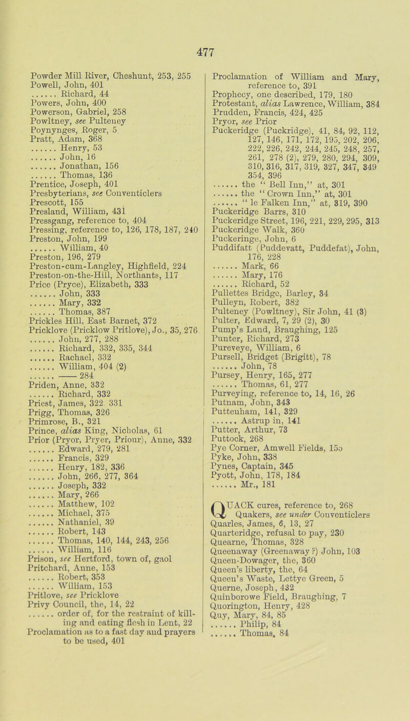 Powder Mill River, Cheshunt, 253, 255 Powell, John, 401 Richard, 44 Powers, John, 400 Powerson, Gabriel, 258 Powltney, see Pulteney Poynynffes, Roger, 5 Pratt, Adam, 368 Henry, 53 John, 16 Jonathan, 156 Thomas, 136 Prentice, Joseph, 401 Presbyterians, see Couventiclers Prescott, 155 Presland, William, 43i Pressgang, reference to, 404 Pressing, reference to, 126, 178, 187, 240 Preston, John, 199 William, 40 Preston, 196, 279 Preston-cum-Langley, Highfleld, 224 Preston-on-the-Hill, Northants, 117 Price (Pryce), Elizabeth, 333 John, 333 Mary, 332 Thomas, 387 Prickles Hill, East Barnet, 372 Pricklove (Pricklow Pritlove), Jo., 35, 276 John, 277, 288 Richard, 332, 335, 344 Rachael, 332 Wmiam, 404 (2) 284 Priden, Anne, 332 Richard, 332 Priest, James, 322. 331 Prigg, Thomas, 326 Primrose, B., 321 Prince, alias King, Nicholas, 61 Prior (Pryor, Pryer, Priour), Anne, 332 Edward, 279, 281 Francis, 329 Henry, 182, 336 John, 266, 277, 364 Joseph, 332 Mary, 266 Matthew, 102 Michael, 375 Nathaniel, 39 Robert. 143 Thomas, 140, 144, 243, 256 William, 116 Prison, see Hertford, town of, gaol Pritchard, Anne, 153 Robert, 353 William, 153 Pritlove, see Pricklove Privy Council, the, 14, 22 order of, for the restraint of kill- ing and eating flesh in Lent, 22 Proclamation as to a fast day and prayers to bo used, 401 Proclamation of WiUiam and Mary, reference to, 391 Prophecy, one described, 179, 180 Protestant, alias Lawrence, William, 384 Prudden, Francis, 424, 425 Pryor, see Prior Puckeridge (Puckridge), 41, 84, 92, 112, 127, 146, 171, 172, 195, 202, 206, 222, 226, 242, 244, 245, 248, 257, 261, 278 (2), 279, 280, 294, 309, 310, 316, 317, 319, 327, 347, 349 354, 396 the “ BeU Inn,” at, 301 the “ Crown Inn,” at, 301 “ le Falken Inn,” at, 319, 390 Puckeridge Barrs, 310 Puckeridge Street, 196, 221, 229, 295, 313 Puckeridge Walk, 360 Puckeringe, John, 6 Puddifatt (Puddevatt, Puddefat), Jolm, 176, 228 Mark, 66 Mary, 176 Richard, 52 Pullettes Bridge, Barley, 34 Pulleyn, Robert, 382 Pulteney (Powltney), Sir John, 41 (3) Pulter, Edward, 7, 29 (2), 30 Pump’s Land, Braughing, 125 Punter, Richard, 273 Pureveye, William, 6 Pursell, Bridget (Brigitt), 78 John, 78 Pursey, Henry, 165, 277 Thomas, 61, 277 Purveying, reference to, 14, 16, 26 Putnam, John, 343 I Putteuham, l4l, 329 1 Astrup in, 141 ! Putter, Arthur, 73 I Puttock, 268 Pye Corner, Amwell Fields, 15o Pyke, John, 338 Pynes, Captain, 345 Pyott, John, 178, 184 Mr., 181 Quack cures, reference to, 268 Quakers, see under Couventiclers Quarles, James, 6, 13, 27 Quarteridge, refusal to pay, 230 Quearne, Thomas, 328 Queenaway (Greenaway P) John, 103 Queen-Dowager, the, 360 Queen’s liberty, the, 64 Queen’s Waste, Lettye Green, 5 Querne, Joseph, 432 Quinborowe Field, Braughing, 7 Quorington, Henry, 428 Quy, Mary, 84, 85 Philip, 84 Thomas. 84