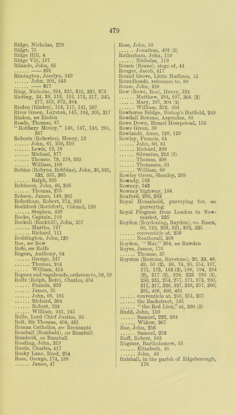 Kidge, Nicholas, 270 Ridge, 75 Ridge Hill, 4 Ridge Vill, 167 Rilands, John, 85 291 Rimington, Jocelyn, 249 John, 202, 243 317 Ring, Nicholas, 294, 325, 332, 335, 373 Rioting, 34, 39, 119, 152, 172, 217, 245, 277, 353, 372, 384 Risden (Rizden), 114, 115, 141, 207 River Green, Layston, 145, 194, 205, 317 Rizden, see Risden Roads, Thomas, 87 “ Robbery Money,” 146, 147, 148, 285, 367 Roberts (Robertes), Henry, 13 John, 61, 250, 310 Lewis, 13, 18 IMichael, 377 Thomas, 79, 259, 332 William, 108 Robins (Robyns, Robbins), John, 35, 325, 332, 335, 365 Ralph, 395 Robinson, John, 46, 336 Thomas, 275 Robson, James, 148, 285 Robotham, Robert, 374, 383 Rochford (Rochfort), Colonel, 126 Stephen, 429 Rocke, Captain, 103 Rockell (RockhUl), John, 257 Martha, 127 Richard, 111 Roddington, John, 139 Roe, see Row Rofe, see Rolfe Rogers, Anthony, 64 George, 247 Thomas, 204 William, 414 Rogues and vagabonds, orders as fo, 58, 59 Rolfe (Rolph, Rofe), Charles, 434 Francis, 329 James, 35 John, 66, 105 Richard, 364 Robert, 324 WDIiam, 241, 245 Rolle, Lord Cliief Justice, 93 Rolt, Sir Thomas, 404, 431 Roman Catholics, see Recusants Romball (Rombald), see Rumball Rombold, see Rumball Roodiug, John, 319 Roods, Charles, 417 Rooky Lane, Reed, 254 Rose, George, 174, 189 James, 47 Rose, John, 50 Jonathan, 403 (2) Rotherham, John, 119 Nicholas, 119 Rouen (Roane), siege of, 44 Rouger, Jacob, 417 Round Grove, Little Hadham, 51 Roundheads, reference to, 80 Rouse, John, 429 Row (Rowe, Roe), Henry, 324 Matthew, 294, 297, 304 (2) Mary, 297, 304 (2) WUliam, 352, 404 Rowborne Bridge, Bishop’s Hatfield, 249 Rowdall Botome, Aspenden, 80 Rowe Down, Hemel Hempstead, 158 Rowe Green, 39 Rowlands, Anne, 128, 129 Rowley, Francis, 64 John, 60, 61 Richard, 399 Silvanius, 216 (2) Thomas, 408 Thomasen, 61 WiUiam, 60 Rowley Green, Shenley, 209 Rowudy, 183 Rowney, 243 Rowney highway, 184 Roxford, 280, 283 Royal Household, purveying for, see purveying Royal Progress from London to New- market, 235 Roydon (Roydoning, Rayden); co. Essex, 60, 122, 238, 321, 332, 335 conventicle at, 250 NeatheraU, 368 Roydon, “ Mar,” 204, see Rawden Royse, James, 176 Thomas, 35 Royston (Restone, Raystone), 26, 33, 46, 49, 50 (2), 56, 74, 95, 154, 167, 171, 173, 183 (2), 188, 194, 204 (2), 217 (2), 228, 233 236 (2), 250, 251, 254, 257, 271, 273, 280, 311, 317, 326, 327, 328, 357, 360, 381, 406, 408, 431 conventicle at, 250, 251, 257 the Backstreet, 185 “ the Red Lion,” at, 360 (2) Rudd, John, 110 Samuel, 222, 294 Widow, 367 Rue, John, 256 Samuel, 253 Ruff, Robert, 182 Rugmer, Bartholomew, 43 Elizabeth, 48 John, 48 RuishaU, in the parish of Edgeborough, 176