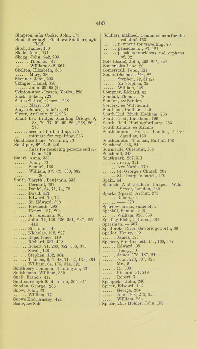 Simpson, alias Cooke, John, 173 Sind Burrough Field, see Snidborrougli Field Sitch, James, 130 Skale, John, 171 Skegg, John, 242, 293 Thomas, 384 William, 342, 364 Skelton, Elizabeth, 386 Mary, 386 Skenner, John, 293 Skingle, Daniel, 338 John, 29, 65 (2) Skipton-upou-Craven, Yorks., 288 Slack, Eobert, 223 Slate (Slattes), George, 228 Mary, 333 Sluys (Soluse), relief of, 44 Slyter, Anthony, 295, 296 Small Lea Bridge, Smalling Bridge, 9, 38, 70, 77, 91, 99, 266, 268, 269, 275 account for building, 275 estimate for repairing, 266 Smallcase Lane, Westmill, 73 Smallpox, 62, 242, 346 fines for receiving persons suffer- from, 279 Smart, Anna, 333 John,333 Samuel, 166 William, 379 (2), 380, 382 306 Smith (Smyth), Benjamin, 333 Bernard, 367 Daniel, 64, 71, 74, 78 David, 412 Edward, 70, 72 Sir Edward, 398 E izabeth, 298 Henry, 187, 293 Sir Jeremiah. 365 John, 74, 126, 136, 231, 237, 280, 414 Sir John, 149 Nicholas, 218, 227 Eepentence, 119 Richard, 381, 429 Robert, 71, 269, 352, 368, 373 Sarah, 126 Stephen, 162, 384 Thomas, 6, 7, 48, 71, 97, 132, 364 William, 64, 175, 314, 321 Smithbery Common, Bennington, 301 Smitheman, William, 352 Snell, Francis, 417 Snidbourrough field, Aston, 309, 311 Suodon, George, 266 Snow, John, 33 William, 17 Snows End, Anstey, 421 Soale, see Sole Soldiers, maimed. Commissioners for the relief of, 153 payment for travelling, 70 pensions for, 93, 121 pensions to widows and orphans of, 92 Sole (Soale), John, 293, 295, 324 Somersales Lane, 20 Somerstall, Peter, 421 Somes (Soomes), Mr., 22 Stephen, 22, 31 (2) Sir Stephen, 35 William, 228 Sompner, Richard, 63 Sondall, Thomas, 170 Soudon, see Sandon Sorcery, se« Witchcraft Southend, Hadham, 249 South End, Much Hadham, 236 South Field, Buckland, 196 South I'ield, Hertingfordbury, 283 South Mimms, see Mimms Southampton House, London, letter dated at, 150 Southampton, I'homas, Earl of, 150 Southend, 236, 249 Sowmeade, Cheshunt, 166 SouthmUl, 243 Southwark, 257, 311 fire in, 311 Axe Yarde, 170 St. George’s Church, 267 St. George’s parish, 170 Spain, 44 Spanish Ambassador’s Chapel, Wild Street, Loudon, 232 Sparks (Spark), Arthur, 273 Robert, 63 370 Sparrow-hawks, value of, 5 Special!, Samuel, 326 William, 326, 363 Spedley Field, Cottered, 364 Speerman, — 367 SpeUbroke River, Sawbridgeworth, 66 Spellor, Henry, 418 James, 127 Spencer, Sir Brockett, 157, 168, 172 Edward, 99 I lenry, 50 James, 178, 187, 249 John, 223, 307, 325 Mr., 5 R., 303 Richard, 31, 249 Robert, 7 Spengicke, John, 240 Spicer, Edward, 132 George, 254 John, 108, 273, 353 William, 254 Spicer, alias Holder, John, 156