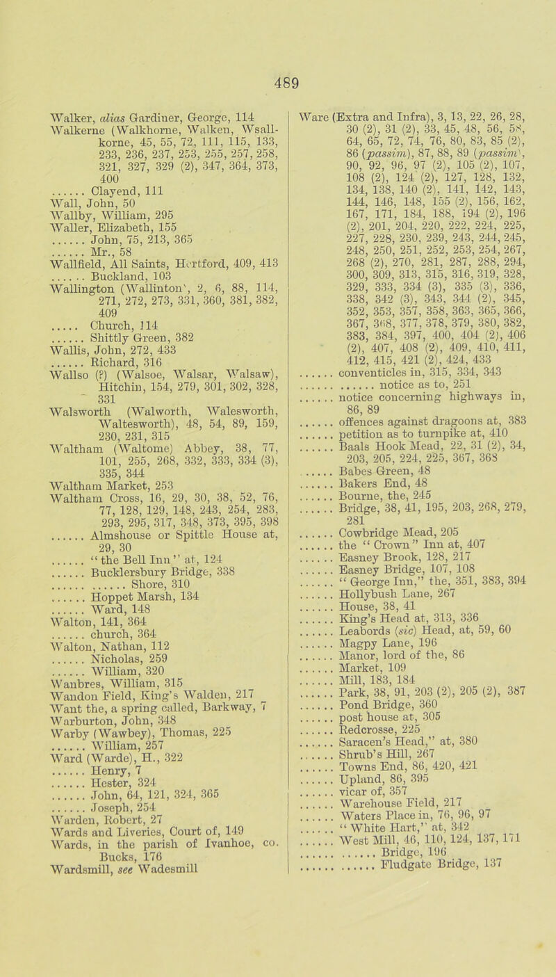 Walker, alias Gardiner, George, 114 Walkeme (Walkhome, Walken, Wsall- korne, 45, 55, 72, 111, 115, 133, 233, 236, 237, 253, 255, 257, 258, 321, 327, 329 (2), 347, 364, 373, 400 Clay end. 111 WaU, John, 50 Wallby, WiUiam, 295 Waller, Elizabeth, 155 John, 75, 213, 365 Mr., 58 Wallfield, All Saints, Hertford, 409, 413 Buckland, 103 Wallington (Wallinton', 2, 6, 88, 114, 271, 272, 273, 331, 360, 381, 382, 409 Church, 114 Shittly Green, 382 Wallis, John, 272, 433 Richard, 316 Wallso (?) (Walsoe, Walsar, Walsaw), Hitchiu, 154, 279, 301, 302, 328, 331 Walsworth (Walworth, Walesworth, Waltesworth), 48, 54, 89, 159, 230 231 315 Waltham (Waltome) Abbey, 38, 77, 101, 255, 268, 332, 333, 334 (3), 335, 344 Waltham Market, 253 Waltham Cross, 16, 29, .30, 38, 52, 76, 77, 128, 129, 148, 243, 254, 283, 293, 295, 317, 348, 373, 395, 398 Almshouse or Spittle House at, 29 30 “ the Bell Inn ’' at, 124 Bucklersbury Bridge, 338 Shore, 310 Hoppet Marsh, 134 Ward, 148 Walton, 141, 364 church, 364 Walton, Nathan, 112 Nicholas, 259 William, 320 Wanbres, William, 315 Wandon Field, King’s Walden, 217 Want the, a spring called. Barkway, 7 Warburton, John, .348 Warby (Wawbey), Thomas, 225 William, 257 Ward (Warde), H., 322 Henry, 7 Hester, 324 John, 64, 121, 324, 365 Joseph, 254 Warden, Robert, 27 Wards and Liveries, Court of, 149 Wards, in the parish of Ivanhoe, co. Bucks, 176 Wardsmill, see Wadesmill Ware (Extra and Infra), 3,13, 22, 26, 28, 30 (2), 31 (2), .33, 45, 48, 56, 5S, 64, 65, 72, 74, 76, 80, 83, 85 (2), 86 (passim), 87, 88, 89 (passim^, 90, 92, 96, 97 (2), 105 (2), 107, 108 (2), 124 (2), 127, 128, 132, 134, 138, 140 (2), 141, l42, 143, 144, 146, 148, 155 (2), 156, 162, 167, 171, 184, 188, 194 (2), 196 (2), 201, 204, 220, 222, 224, 225, 227, 228, 230, 239, 243, 244, 245, 248, 250, 251, 252, 253, 254, 267, 268 (2), 270, 281, 287, 288, 294, 300, 309, 313, 315, 316, 319, 328, 329, 333, 334 (3), 335 (.3), 336, 338, 342 (3), 343, 344 (2), 345, 352, 353, 357, 358, 363, 365, 366, 367, 3ti8, 377, 378, 379, 380, 382, 383, 384, .397, 400, 404 (2), 406 (2), 407, 408 (2), 409, 410, 411, 412, 415, 421 (2), 424, 4.33 conventicles in, 315, 334, -343 notice as to, 251 notice concerning highways in, 86, 89 offences against dragoons at, 383 petition as to turnpike at, 410 Baals Hook Mead, 22, 31 (2), 34, 203, 20.5, 224, 225, 367, 368 Babes Green, 48 Bakers End, 48 Bourne, the, 245 Bridge, 38, 41, 195, 203, 268, 279, 281 Cowbridge Mead, 205 the “ Crown” Inn at, 407 Easney Brook, 128, 217 Easney Bridge, 107, 108 “ George Inn,” the, 351, 383, 394 HoUybush Lane, 267 House, 38, 41 King’s Head at, 313, 336 Leabords (sic) Head, at, 59, 60 Magpy Lane, 196 Manor, lord of the, 86 Market, 109 mi, 183, 184 Park, 38, 91, 203 (2), 205 (2), 387 Pond Bridge, 360 post house at, 305 Redcrosse, 225 Saracen’s Head,” at, 380 Shrub’s Hill, 267 Towns End, 86, 420, 421 Upland, 86, 395 vicar of, 357 Warehouse Field, 217 Waters Place in, 76, 96, 97 “ White Hart,’’ at, 342 West Mill, 46, 110,124, 137, 171 Bridge, 196 Fludgate Bridge, 137